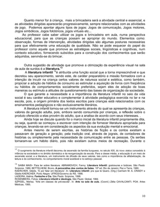 Quanto menor for à criança, mais a brincadeira será a atividade central e essencial, e
as atividades dirigidas aparecerão progressivamente, sempre relacionadas com as atividades
de jogo. Podemos apontar alguns tipos de jogos: Jogos de comunicação, Jogos motores,
Jogos simbólicos, Jogos folclóricos, jogos virtuais etc...
      Ao professor cabe saber utilizar os jogos e brincadeira em aula, numa perspectiva
educacional, para que as crianças possam se apropriar do mundo. Elementos como:
observação, formas de intervenção, atividades dirigidas são algumas posturas necessárias
para que efetivamente uma educação de qualidade. Não se pode esquecer do papel do
professor como aquele que promove as estratégias sociais, lingüísticas e cognitivas, num
contexto educativo, fornecendo subsídios para a construção dos conhecimentos que serão
adquiridos, servindo-se do brincar.

        Outra sugestão de atividade que promove a otimização da experiência visual na sala
de aula de surdos é a literatura.13
        A literatura infantil 14é atribuída uma função social que a torna imprescindível e que
decretou seu aparecimento, sendo este, de caráter preparatório e missão formadora com a
intenção de incutir na criança certos valores de natureza social e estética, como também,
propiciar a adoção de hábitos de consumo ao estimular a aquisição de livros com freqüência
ou hábitos de comportamentos socialmente preferidos, sejam eles de adoção de boas
maneiras ou estímulo a atitudes de questionamento das bases de organização da sociedade.
        O que garante a necessidade e a importância da literatura infantil no seio da vida
social é seu caráter educativo e complementar à atividade pedagógica exercida no lar e na
escola, pois, a origem primária dos textos escritos para crianças está relacionados com os
ensinamentos pedagógicos e não exclusivamente literários.
        A literatura infantil tornou-se um instrumento através do qual se apresenta às crianças,
valores da geração adulta, pois, embora sendo consumida por crianças, a reflexão sobre o
produto oferecido a elas provém do adulto, que a analisa de acordo com seus interesses. .
        Ainda hoje se discute quando foi o marco inicial da literatura infantil propriamente dita,
ou seja, quando se começou a escrever com intenção de fornecer literatura apropriada para
crianças, levando-se em consideração os aspectos da sua evolução mental e emocional.
        Antes mesmo de serem escritas, as histórias de ficção e os contos existiam e
passavam de geração a geração, pela tradição oral, através de jograis, de contadores de
histórias ou simplesmente pela necessidade de comunicação entre as pessoas. Os serões
tornaram-se um hábito diário, pois não existiam outros meios de recreação. Durante o

13
    O surgimento da literatura infantil decorreu da ascensão da família burguesa, no século XIX, do novo status concedido à
infância na sociedade e no âmbito doméstico e da reorganização da escola. Para a classe média, a educação é um meio de
ascensão social, e a literatura, um instrumento de difusão de seus valores, tais como a importância da alfabetização, da
leitura e do conhecimento, no comportamento moral aceitável e no esforço pessoal.

14
   SAIBA MAIS- Para ler sobre literatura: ABRAMOVICH, Fanny. Literatura Infantil: gostosuras e bobices. São Paulo:
Scipione, 1989. BETTELHEIM, Bruno. A psicanálise dos contos de fadas. 10ª ed. Rio de Janeiro: Paz e Terra, 1980.
KAERCHER, Gládis. “E por falar em literatura”. In: Literatura infantil: pra que te Quero. (Org.) Carmem M. A. CRAIDY e
Gládis KAERCHER. Porto Alegre: UFRGS/Governo do RS. 1998.
LADEIRA, Idalma. Fantoche e Cia. São Paulo: Scipione, 1998.
ROSEMBERG, Fúlvia. Literatura infantil e ideologia. São Paulo: Global, 1984.
SZPIGEL, Marisa. “Arte em classes de pré-escola”. In: Arte na sala de aula. (Coord.) Zélia CAVALCANTI. POA: Artes
Médicas, 1995.




                                                                                                                        10
 