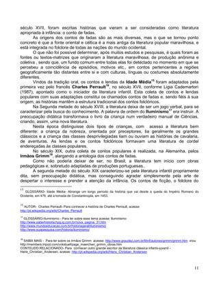 século XVII, foram escritas histórias que vieram a ser consideradas como literatura
apropriada à infância: o conto de fadas.
       As origens dos contos de fadas são as mais diversas, mas o que se tornou ponto
concreto é que a fonte oriental e céltica é a mais antiga da literatura popular maravilhosa, e
está integrada no folclore de todas as nações do mundo ocidental.
       O que não foi possível determinar, após muitos estudos e pesquisas, é quais foram as
fontes ou textos-matrizes que originaram a literatura maravilhosa, de produção anônima e
coletiva , sendo que, um fundo comum entre todas elas foi detectado no momento em que se
percebeu a coincidência de episódios, motivos etc., em contos pertencentes a regiões
geograficamente tão distantes entre si e com culturas, línguas ou costumes absolutamente
diferentes.
       Vindos da tradição oral, os contos e lendas da Idade Média15 foram adaptados pela
primeira vez pelo francês Charles Perrault16, no século XVII, conforme Ligia Cademartori
(1987), apontado como o iniciador da literatura infantil. Esta coleta de contos e lendas
populares com suas adaptações constitui os chamados contos de fadas e, sendo fiéis à sua
origem, as histórias mantêm a estrutura tradicional dos contos folclóricos.
       Na Segunda metade do século XVIII, a literatura deixa de ser um jogo verbal, para se
caracterizar pela busca do conhecimento. A palavra de ordem do Iluminismo17 era instruir. A
preocupação didática transformava o livro da criança num verdadeiro manual de Ciências,
criando, assim, uma nova literatura.
       Nesta época distinguisse dois tipos de crianças, com acesso a literatura bem
diferente: a criança da nobreza, orientada por preceptores, lia geralmente os grandes
clássicos e a criança das classes desprivilegiadas liam ou ouviam as histórias de cavalaria,
de aventuras. As lendas e os contos folclóricos formavam uma literatura de cordel
endereçadas às classes populares.
       No século XIX, outra coleta de contos populares é realizada, na Alemanha, pelos
Irmãos Grimm18, alargando a antologia dos contos de fadas.
       Como não poderia deixar de ser, no Brasil, a literatura tem início com obras
pedagógicas e, sobretudo adaptadas de produções portuguesas..
       A segunda metade do século XIX caracterizou-se pela literatura infantil propriamente
dita, sem preocupação didática, mas conseguindo agradar simplesmente pela arte de
despertar o interesse e prender a atenção da infância. Os contos de ficção, o folclore do
15
   GLOSSÁRIO- Idade Média- Abrange um longo período da história que vai desde a queda do Império Romano do
Ocidente, em 476, até a tomada de Constantinopla, em 1453.

16
   AUTOR- Charles Perrault- Para conhecer a história de Charles Perrault, acesse:
http://pt.wikipedia.org/wiki/Charles_Perrault
17
   GLOSSÁRIO-IIuminismo - Para ler sobre esse tema acesse: Iluminismo
http://www.saberhistoria.hpg.ig.com.br/nova_pagina_31.htm
http://www.mundoeducacao.com.br/historiageral/iluminismo/
http://www.suapesquisa.com/historia/iluminismo/

18
   SAIBA MAIS - Para ler sobre os Irmãos Grimm acesse: http://www.graudez.com.br/litinf/autores/grimm/grimm.htm eou
http://members.tripod.com/volobuef/page_maerchen_grimm_obras.htm
CONTEUDO RELACIONADO- Para conhecer outro grande escritor da literatura clássica infanto-juvenil -
Hans_Christian_Andersen, acesse: http://pt.wikipedia.org/wiki/Hans_Christian_Andersen




                                                                                                                   11
 