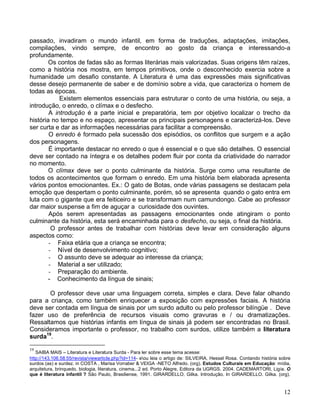 passado, invadiram o mundo infantil, em forma de traduções, adaptações, imitações,
compilações, vindo sempre, de encontro ao gosto da criança e interessando-a
profundamente.
        Os contos de fadas são as formas literárias mais valorizadas. Suas origens têm raízes,
como a história nos mostra, em tempos primitivos, onde o desconhecido exercia sobre a
humanidade um desafio constante. A Literatura é uma das expressões mais significativas
desse desejo permanente de saber e de domínio sobre a vida, que caracteriza o homem de
todas as épocas.
            Existem elementos essenciais para estruturar o conto de uma história, ou seja, a
introdução, o enredo, o clímax e o desfecho.
        A introdução é a parte inicial e preparatória, tem por objetivo localizar o trecho da
história no tempo e no espaço, apresentar os principais personagens e caracterizá-los. Deve
ser curta e dar as informações necessárias para facilitar a compreensão.
        O enredo é formado pela sucessão dos episódios, os conflitos que surgem e a ação
dos personagens.
        É importante destacar no enredo o que é essencial e o que são detalhes. O essencial
deve ser contado na íntegra e os detalhes podem fluir por conta da criatividade do narrador
no momento.
        O clímax deve ser o ponto culminante da história. Surge como uma resultante de
todos os acontecimentos que formam o enredo. Em uma história bem elaborada apresenta
vários pontos emocionantes. Ex.: O gato de Botas, onde várias passagens se destacam pela
emoção que despertam o ponto culminante, porém, só se apresenta quando o gato entra em
luta com o gigante que era feiticeiro e se transformam num camundongo. Cabe ao professor
dar maior suspense a fim de aguçar a curiosidade dos ouvintes.
        Após serem apresentadas as passagens emocionantes onde atingiram o ponto
culminante da história, esta será encaminhada para o desfecho, ou seja, o final da história.
         O professor antes de trabalhar com histórias deve levar em consideração alguns
aspectos como:
        - Faixa etária que a criança se encontra;
        - Nível de desenvolvimento cognitivo;
        - O assunto deve se adequar ao interesse da criança;
        - Material a ser utilizado;
        - Preparação do ambiente.
        - Conhecimento da língua de sinais;

       O professor deve usar uma linguagem correta, simples e clara. Deve falar olhando
para a criança, como também enriquecer a exposição com expressões faciais. A história
deve ser contada em língua de sinais por um surdo adulto ou pelo professor bilíngüe . Deve
fazer uso de preferência de recursos visuais como gravuras e / ou dramatizações.
Ressaltamos que histórias infantis em língua de sinais já podem ser encontradas no Brasil.
Consideramos importante o professor, no trabalho com surdos, utilize também a literatura
surda19.
19
   SAIBA MAIS – Literatura e Literatura Surda - Para ler sobre esse tema acesse:
http://143.106.58.55/revista/viewarticle.php?id=114- eou leia o artigo de: SILVEIRA, Hessel Rosa. Contando história sobre
surdos (as) e surdez. in COSTA , Marisa Vorraber & VEIGA -NETO Alfredo. (org). Estudos Culturais em Educação: mídia,
arquitetura, brinquedo, biologia, literatura, cinema...2 ed. Porto Alegre, Editora da UGRGS. 2004. CADEMARTORI, Ligia. O
que é literatura infantil ? São Paulo, Brasiliense, 1991. GIRARDELLO. Gilka. Introdução. In GIRARDELLO. Gilka. (org).


                                                                                                                       12
 
