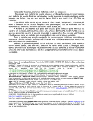 Para contar histórias, diferentes materiais podem ser utilizados:.
        - Reproduzir com material de sucata situações vividas pela criança, inventar histórias
com material de sucata, histórias participadas, montar quadros de seqüência lógica, contar
histórias por fichas, com ou sem escrita, livros, história em quadrinhos, CD-ROM de
Literatura.
        O professor pode utilizar alguns recursos como: slides, retroprojetor, dramatização,
onde o professor ou os alunos interpreta uma personagem, uso de máscaras, uso de
marionetes ou fantoches, desenhos da história pelos alunos, etc...
        A história é uma técnica que pode ser utilizada pelo professor para introduzir ou
explorar um conteúdo, como culminância de uma unidade de trabalho. Porém nunca esqueça
que não podemos suprimir o aspecto prazeroso e agradável de ler, ou seja, usar história
infantil apenas como um método, com o único objetivo de ensinar algum conteúdo.
        Todo o trabalho que envolva aquisição de conhecimentos históricos, geográficos e
mesmo de ciências naturais, se forem coloridos por uma história provavelmente sejam mais
bem compreendidos e assimilados.
        Exemplo: A professora poderá utilizar a técnica do conto de histórias, para introduzir
noções como: dentro, fora, em cima, embaixo, na frente, entre outros. A utilização desta
técnica proporcionará às crianças visualizarem uma situação concreta, e depois vivenciarem
a mesma através da dramatização. Isto lhes proporcionará uma melhor compreensão destes
conteúdos.




Baús e chaves da narração de histórias. Florianópolis: SESC/SC, 2004. KRAERCHER, Gládis. Por falar em literatura.
Porto Alegre. 1998.
LEBEDEFF, Tatiana B. Práticas de letramento na pré escola de surdos: reflexões sobre a importância de contar histórias.
In: THOMA, Adriana da S, LOPES, Maura C. (orgs). A invenção da surdez: cultura, alteridade, identidade e diferença no
campo     da        educação.  Santa    Cruz    do    Sul:    EDUNISC,      2004.    p.   128-142.        e   acesse:
143.106.58.55/revista/include/getdoc.php?id=276&article=110&mode=pdf –
143.106.58.55/revista/include/getdoc.php?id=274&article=112&mode=pdf -
CONTEUDO RELACIONADO- Podemos citar como exemplo de texto literário em língua de sinais;
 Tibi e Joca: uma história, dois mundos, de BISOL. Claudia. Mercado Aberto, Porto Alegre. 2001.
 A Cinderela Surda, e A Rapunzel Surda. Ambos de HESSEL, Silveira. Carolina. KARNOPP. Lodenir B. ROSA, Fabiano.
Esses livros que têm um diferencial na sua forma de produção, visto que são escritos por meio do sistema SIGNWRITING.
Patinho Surdo de KARNOPP Lodenir B. ROSA, Fabiano. Canoas. Ed. ULBRA. 2005.
 Adão e Eva de KARNOPP Lodenir B. ROSA, Fabiano. Canoas. Ed. ULBRA. 2005.
O Som do Silêncio, de CORTES, Claudia. Lovise, São Paulo. 2004.
O Ministério da Educação, em 2002, publicou a Coleção Arara Azul, um material digital distribuído em Cd-ROMS, em que
são contadas, em língua de sinais, histórias como As Aventuras de Pinóquio, Alice no País das Maravilhas, Iracema, O
Alienista, entre outras. Para conhecer esse material acesse o site acesse www. mec.gov.br , clássicos da literatura em
LIBRAS.
Na UFSM desenvolve-se o Projeto Mão Livre, o qual têm pesquisado sobre a produção de livros bilíngües. O livro A Lenda
da Erva Mate, foi publicado em dezembro de 2006.
CONTEUDO RELACIONADO: sites de algumas editoras que promovem a publicação de livros em LIBRAS.
http://www.editora-arara-azul.com.br/
http://www.editoradaulbra.com.br
SAIBA MAIS- SIGNWRITING- SIGNWRITING – para saber mais sobre este assunto, consulte o site www.signwriting.org ou
leia o artigo Sistema SIGNWRITING: por uma escrita funcional para o surdo, de Mariane Rosa Stumpf (in: THOMA, A. S.;
LOPES, M. C. (Orgs.). A Invenção da Surdez: cultura, alteridade, identidades e diferença no campo da educação. Santa
Cruz do Sul: EDUNISC, 2004.




                                                                                                                    13
 