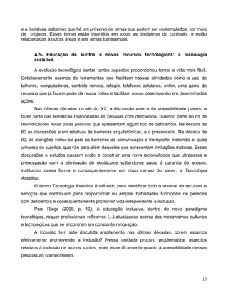 e a literatura, sabemos que há um universo de temas que podem ser contemplados por meio
de projetos. Esses temas estão inseridos em todas as disciplinas do currículo e estão
relacionadas a outras áreas e aos temas transversais.


         A.5- Educação de surdos e novos recursos tecnológicos: a tecnologia
         assistiva.

         A evolução tecnológica dentre tantos aspectos proporcionou tornar a vida mais fácil.
Cotidianamente usamos de ferramentas que facilitam nossas atividades como o uso de
talheres, computadores, controle remoto, relógio, telefones celulares, enfim, uma gama de
recursos que já fazem parte da nossa rotina e facilitam nosso desempenho em determinadas
ações.
         Nas últimas décadas do século XX, a discussão acerca da acessibilidade passou a
fazer parte das temáticas relacionadas às pessoas com deficiência, fazendo parte do rol de
reivindicações feitas pelas pessoas que apresentam algum tipo de deficiência. Na década de
80 as discussões eram relativas às barreiras arquitetônicas, e o preconceito. Na década de
90, as atenções voltou-se para as barreiras de comunicação e transporte, incluindo aí outro
universo de sujeitos, que vão para além daqueles que apresentam limitações motoras. Essas
discussões e estudos passam então a construir uma nova racionalidade que ultrapassa a
preocupação com a eliminação de obstáculos voltando-se agora à garantia de acesso,
instituindo dessa forma e consequentemente um novo campo do saber, a Tecnologia
Asssitiva.
         O termo Tecnologia Assistiva é utilizado para identificar todo o arsenal de recursos e
serviços que contribuem para proporcionar ou ampliar habilidades funcionais de pessoas
com deficiência e conseqüentemente promover vida independente e inclusão.
         Para Raiça (2008, p. 10), A educação inclusiva, dentro do novo paradigma
tecnológico, requer profissionais reflexivos (...) atualizados acerca dos mecanismos culturais
e tecnológicos que se encontram em constante renovação.
         A inclusão tem sido discutida amplamente nas últimas décadas, porém estamos
efetivamente promovendo a inclusão? Nessa unidade procuro problematizar aspectos
relativos à inclusão de alunos surdos, mais especificamente quanto à acessibilidade dessas
pessoas ao conhecimento.




                                                                                            15
 