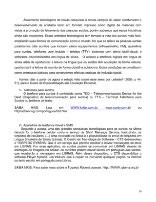 Atualmente abordagens de novas pesquisas e novos campos do saber oportunizam o
desenvolvimento de artefatos tanto em formato impresso como digital de materiais com
vistas à promoção do letramento das pessoas surdas, porém sabemos que essas iniciativas
ainda são incipientes. Esses artefatos tecnológicos tem tornado a vida dos surdos mais fácil,
ampliando suas formas de comunicação como o mundo. No que se refere às pessoas surdas
poderíamos citar auxílios que incluem vários equipamentos (infravermelho, FM), aparelhos
para surdez, telefones com teclado – teletipo (TTY), sistemas com alerta táctil-visual, e
softwares disponibilizados em língua de sinais.   O acesso a artefatos digitais em língua de
sinais além de oportunizar a leitura na língua que os surdos têm aquisição de forma natural,
oportunizará a leitura de mundo de forma cidadã e autônoma. Estas condições se constituem
como premissas básicas para construirmos efetivas práticas de inclusão social.

   Vamos citar a partir de agora o estudo feito sobre esse tema por Lebedeff (2009, p 44:
51), para o Curso de Especialização em Educação Especial.

   1- Telefones para surdos,
      O telefone para surdos é conhecido como TDD – Telecommunicacion Device for the
Deaf (Dispositivo de telecomunicação para surdos) ou TTS – Terminal Telefônico para
Surdos ou telefone de texto.

SAIBA       MAIS:      Leia     em       WWW.koller.com.br,       www.surdo.com.br        ou
http//azhearing.com/portugues/tdd.htm



    2- Aparelhos de telefonia móvel e SMS
     Segundo a autora, uma das grandes conquistas tecnológicas para os surdos na última
década foi o telefone celular como o serviço de Short Message Service, traduzindo: os
torpedos de celulares. (...) Uma novidade no Brasil é a possibilidade de envio de torpedos em
Língua Brasileira de Sinais (Libras). O Centro de Tecnologia de Software – CTS desenvolveu
o TORPEDO RYBENÁ. Que é um serviço que permite receber e enviar mensagens de texto
em LIBRAS. Por esse aplicativo, os surdos podem se comunicar em LIBRAS através da
animação de imagens no celular, os ouvintes podem enviar textos em português aos surdos,
que receberão a mensagem em LIBRAS. Além desse dispositivo, o CTS disponibiliza o
software Player Rybená, um tradutor que é capaz de converter qualquer página da internet
ou texto escrito em português para Libras.

SAIBA MAIS: Para saber mais sobre o Torpedo Rybená acesse: http: //WWW.rybena.org.br




                                                                                          16
 