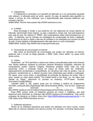3- Vídeophones
        O Videophone é conectado a um aparelho de televisão ou a um computador equipado
com webcam. A utilização pode ser ponto aponto. Ou seja, de aparelho para aparelho ou
utilizar o serviço de uma intérprete, que é disponibilizada pela empresa telefônica que
concede o serviço.
SAIBA MAIS: Para ler mais acesse http://WWW.sorensonvrs.com


    4- C-PRINT
       Essa tecnologia é similar a que podemos ver nos telejornais de canais abertos de
televisão, denominada Close Caption, ou seja, a legenda e, tempo real, mas esta legenda é
para sala de aula. No sistema C- PRINT, dois computadores estão interconectados por um
cabo. A intérprete, que foi treinada em estratégias de condensação de texto e digitação,
senta próximo ao aluno e digita o discurso do professor e as interações que ocorrem na sala
de aula. O texto digitado é simultaneamente visto pelo aluno no outro computador
SAIBA MAIS: Acesse: http://WWW.ntid.rit.edu/cprint/índex.php.


   5- Ferramentas de comunicação na internet
       São várias as ferramentas de comunicação que podem ser utilizadas na Internet,
podemos citar o e-mail, os blogs pessoais, o MSN, chats, Orkut, twitter, my space entre
tantos outros.

    6- Vídeos
    Atualmente , as TIC’S permitem a captura de vídeos e sal publicação pelas mais diversas
vias. Muitos telefones celulares já possuem câmeras filmadoras acopladas, webcams de
computadores podem capturar imagens, filmadoras portáteis estão cada vez mais
acessíveis, enfim, a produção textual em língua de Sinais pode ser, finalmente,
adequadamente armazenada e compartilhada. As narrativas não mais se perdem, mas se
produzem, transformam-se, e utilizam recursos mais sofisticados para edição e publicação.
Há, agora, como nunca antes, a possibilidade de produção de literatura em sinais. Vale a
pena assistir ao vídeo sobre caubóis “The Fasted hands in the West”, ou, “As mãos mais
rápidas do Oeste”, disponível no youtube no endereço: HTTP://www. Youtube.
Com/watch?=kvN8U2ZBauo.
    Lebedeff (2009, p. 49), sugere ainda que se conheça a história do Chapeuzinho
Vermelho, produzida pela Organização Não Governamental (ONG), “Vez da Voz”, disponível
para                       download                      no                       endereço
http://WWW.vezdavoz.com.br/videsos/vídeos/chapeuzinhovermelho_surda.wmv.
    Essa ONG, produz ainda um telejornal semanal em Libras, o Telelibras, que está
disponível para download no endereço http://WWW.vezdavoz.com.br/telelibras. Veja outras
propostas de literatura na Editora Arara Azul (http://WWW.editora-arara-azul.com.br) e na
LSB Videos (http://WWW.lbsvideos.com.br).


   7- Softwares educativos
   Muitos ao os softwares educativos que podem ser utilizados com aluno surdos, muitos
deles são os mesmos utilizados com alunos ouvintes. Por exemplo, a Unicamp desenvolveu


                                                                                        17
 