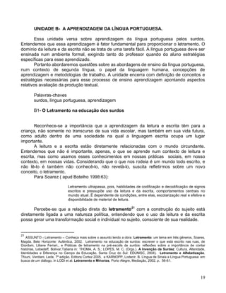 UNIDADE B- A APRENDIZAGEM DA LÍNGUA PORTUGUESA.

        Essa unidade versa sobre aprendizagem da língua portuguesa pelos surdos.
Entendemos que essa aprendizagem é fator fundamental para proporcionar o letramento. O
domínio da leitura e da escrita não se trata de uma tarefa fácil. A língua portuguesa deve ser
ensinada num ambiente formal, exigindo tanto do professor quando do aluno estratégias
específicas para esse aprendizado.
        Portanto abordaremos questões sobre as abordagens de ensino da língua portuguesa,
num contexto de segunda língua, o papel da linguagem humana, concepções de
aprendizagem e metodologias de trabalho. A unidade encerra com definição de conceitos e
estratégias necessárias para esse processo de ensino aprendizagem apontando aspectos
relativos avaliação da produção textual.

        Palavras-chaves
        surdos, língua portuguesa, aprendizagem

        B1- O Letramento na educação dos surdos


       Reconhece-se a importância que a aprendizagem da leitura e escrita têm para a
criança, não somente no transcurso de sua vida escolar, mas também em sua vida futura,
como adulto dentro de uma sociedade na qual a linguagem escrita ocupa um lugar
importante.
       A leitura e a escrita estão diretamente relacionadas com o mundo circundante.
Entendemos que não é importante, apenas, o que se aprende num contexto de leitura e
escrita, mas como usamos esses conhecimentos em nossas práticas sociais, em nosso
contexto, em nossas vidas. Considerando que o que nos rodeia é um mundo todo escrito, e
não lê-lo é também não conhecê-lo, não revelá-lo, suscita refletirmos sobre um novo
conceito, o letramento.
       Para Soarez ( apud Botelho 1998:63):

                              Letramento ultrapassa, pois, habilidades de codificação e decodificação de signos
                              escritos e pressupõe uso da leitura e da escrita, comportamentos centrais no
                              mundo atual. É dependente de condições, entre elas, escolarização real e efetiva e
                              disponibilidade de material de leitura.

       Percebe-se que a relação direta do letramento21 com a construção do sujeito está
diretamente ligada a uma natureza política, entendendo que o uso da leitura e da escrita
possa gerar uma transformação social e individual no sujeito, consciente de sua realidade.


21
   ASSUNTO - Letramento – Conheça mais sobre o assunto lendo a obra: Letramento: um tema em três gêneros, Soares,
Magda. Belo Horizonte: Autêntica, 2002. Letramento na educação de surdos: escrever o que está escrito nas ruas, de
Giordani, Liliane Ferrari., e Práticas de letramento na pré-escola de surdos: reflexões sobre a importância de contar
histórias, Lebedeff, Bolívar,Tatiana in: THOMA, A. S.; LOPES, M. C. (Orgs.). A Invenção da Surdez: Cultura, Alteridade,
Identidades e Diferença no Campo da Educação. Santa Cruz do Sul: EDUNISC, 2004). Letramento e Alfabetização.
Tfouni, Verdiani, Leda. 7ª edição. Editora Cortez 2005. e KARNOPP, Lodenir. B. Língua de Sinais e Língua Portuguesa: em
busca de um diálogo. In LODI et al. Letramento e Minorias, Porto Alegre, Mediação, 2002. p. 56-61.




                                                                                                                    19
 