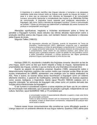 A lingüística é o estudo científico das línguas naturais e humanas e as pesquisas
             realizadas nesta área incluem tanto as línguas orais quanto as línguas de sinais.(...)
             essa é a área que se preocupa com natureza da linguagem e de comunicação
             humana, procurando desvendar a complexidade das línguas e as diferentes formas
             de comunicação. A lingüística busca resposta para problemas relacionados à
             linguagem, tais como: Qual a natureza da linguagem humana ? Como a comunicação
             se constitui ? Quais os princípios que determinam a habilidade dos seres humanos em
             produzir e compreender uma língua?

       Alterações significativas, inegáveis e incitantes aconteceram sobre a forma de
perceber a linguagem humana, esses estudos nas últimas décadas repercutiram sobre a
produção científica acerca das línguas orais, com também fizeram impulsionar o interesse
pelas línguas de sinais.
       Segundo Tellles (1998:03)

                        Os argumentos utilizados por Chomsky, quando do lançamento da Teoria da
                        Gramática Transformacional (1957), objetivaram comprovar que a capacidade
                        humana ultrapassa os limites da aprendizagem comportamental. A criança ganhou
                        um espaço primordial nesta escola. Os estudiosos deixaram de preocupar-se com
                        o comportamento verbal infantil em sua essência analítica, para centrar seus
                        esforços junto à gramática presente; a partir da aptidão há uma gramática comum
                        a todos (Gramática Universal), a criança apropria-se das regras gramaticais
                        próprias à língua a qual está exposta no inicio da sua vida.



       Karnopp (2005:31), elucidando o trabalho dos lingüistas comenta: descobrir as leis de
uma língua, assim como as leis que dizem respeito a todas as línguas, representando as
propriedades das línguas, constitui o que se chama de uma Gramática Universal (GU).
       Quanto ao aspecto da gramática universal, Quadros (1995), pesquisando sobre o
desenvolvimento lingüístico cognitivo dos surdos mostra que crianças surdas filhas de pais
surdos sinalizadores de LIBRAS, apresentam uma analogia com os dados analisados na
ASL. Para a autora, os autores dessa teoria reconhecem a linguagem como um sistema
altamente interativo, e passível de modificações, sofrendo influências de diversos aspectos
como: sociais, biológicos, e lingüísticos. Kambi (apud TELLES 1998:04) colabora com a
seguinte colocação “as estruturas de linguagem são vistas como um produto derivado das
funções sócio-interacionistas da linguagem”.
       O ser humano é considerado superior a outras espécies por fazer uso de um sistema
de comunicação mais elaborado, que é passado de geração a geração, independente de sua
cultura. Sanches ( apud QUADROS 1990, p.17) considera que:

                        a comunicação humana é essencialmente diferente e superior a toda outra forma
                        de comunicação conhecida
                        Todos os seres humanos nascem com os mecanismos de linguagem específicos
                        da espécie, e todos os desenvolvem normalmente, independente de qualquer fator
                        racial social e cultural.

       Todavia essas trocas comunicacionais irão constituir-se numa dificuldade quando a
criança nasce em um ambiente diferente de sua língua materna. Quadros (1997) alerta para




                                                                                                    21
 