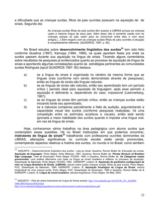 a dificuldade que as crianças surdas, filhos de pais ouvintes possuem na aquisição de de
sinais. Segundo ela:

                              As crianças surdas filhas de pais surdos têm acesso a LIBRAS porque as crianças
                              usam a mesma língua de seus pais. Além disso não é somente usada com as
                              crianças porque os pais usam para se comunicar entre eles e com seus
                              amigos.(...) Sem engano com as crianças surdas filhas de pais ouvintes a situação
                              é completamente diferente. (QUADROS, 1997, p. 80).

       No Brasil estudos sobre desenvolvimento lingüístico dos surdos22 tem sido feito
conforme Quadros (1997), Karnopp (1994, 1999), os quais apontam fases por onde os
surdos passam durante sua aquisição na língua de sinais. Tecendo alguns comentários
sobre resultados de pesquisas já evidenciados quanto ao processo de aquisição de língua de
sinais e apontando algumas constatações quanto às estratégias pertinentes as comunidades
surdas Rodrigues (apud QUADROS 1997: 80) destaca:

        a)          se a língua de sinais é organizada no cérebro da mesma forma que as
                    línguas orais (conforme vem sendo demonstrado através de pesquisas),
                    então as línguas de sinais são línguas naturais;
        b)          se as línguas de sinais são naturais, então seu aprendizado tem um período
                    crítico ( período ideal para aquisição da linguagem, após esse período a
                    aquisição é deficiente e, dependendo do caso, impossível (Leennerberg,
                    1967);
        c)          se as línguas de sinais têm período crítico, então as crianças surdas estão
                    iniciando tarde seu aprendizado;
        d)          se a natureza compensa parcialmente a falta de audição, argumentando a
                    capacidade visual dos surdos (conforme pesquisas realizadas, há uma
                    competição entre os estímulos acústicos e visuais), então está sendo
                    ignorada a maior habilidade dos surdos quando é imposta uma língua oral,
                    em vez da língua de sinais.

       Hoje, conhecemos vários trabalhos na área pedagógica com alunos surdos que
contemplam essas questões. Há no Brasil instituições em que podemos encontrar,
instrutores de língua de sinais 23 trabalhando com professores ouvintes dominantes da
LIBRAS, alterações significativas no currículo escolar estão sendo promovidas,
contemplando aspectos relativos a história dos surdos, no mundo e no Brasil, como também
22
   ASSUNTO – Desenvolvimento lingüístico dos surdos - Leia as obras: Quadros, Ronice Muller de. Educação de surdos.
Aquisição da linguagem. Porto Alegre: Artes Médicas, 1997. Quadros, Ronice Muller de. Phrase Struture of Brazilian
Sign Language. Tese de Douturado. Porto Alegre: PUCRS, 1999. e Quadros, Ronice Muller de. As Categorias vazias
pronominais: uma análise alternativa com base na língua se sinais brasileira e reflexos no processo de aquisição.
Dissertação de Mestrado. Porto Alegre. PUCRS, 1995. KARNOPP. Lodenir. B. Aquisição do parâmetro configuração de
mão na Língua Brasileira de Sinais. (LIBRAS): estudo sobre quatro crianças surdas, filhas de pais surdos. Porto Alegre,
PUC: Dissertação de Mestrado, 1994. KARNOPP. Lodenir. B. Aquisição fonológica da Língua de Sinais: estudo
longitudinal de uma criança surda. Porto Alegre, PUC: Dissertação de Doutorado, 1999 e Quadros, Ronice Muller de &
KARNOPP. Lodenir. B. Língua de sinais brasileira: estudos lingüísticos. Porto Alegre. Art Méd. 2004.

23
   ASSUNTO – Para ler sobre Instrutores de Língua de Sinais acesse: http://www.planalto.gov.br/CCIVIL_03/_Ato2004-
2006/2005/Decreto/D5626.htm
http://www.unimep.br/phpg/posgraduacao/stricto/ed/documents/LaraFerreiradosSantos.pdf


                                                                                                                     22
 