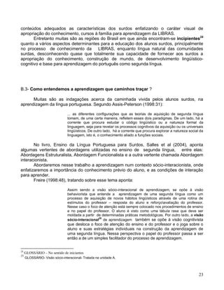 conteúdos adequados as características dos surdos enfatizando o caráter visual de
apropriação do conhecimento, cursos à família para aprendizagem da LIBRAS.
       Entretanto muitas são as regiões do Brasil em que ainda encontram-se incipientes24
quanto a vários aspectos determinantes para a educação dos alunos surdos, principalmente
no processo de conhecimento da         LIBRAS, enquanto língua natural das comunidades
surdas, desconhecendo quase que totalmente sua capacidade de fornecer aos surdos a
apropriação do conhecimento, construção de mundo, de desenvolvimento lingüístico-
cognitivo e base para aprendizagem do português como segunda língua.




B.3- Como entendemos a aprendizagem que caminhos traçar ?

      Muitas são as indagações acerca da caminhada vivida pelos alunos surdos, na
aprendizagem da língua portuguesa. Segundo Assis-Peterson (1998:31):

                                ... as diferentes configurações que as teorias de aquisição de segunda língua
                                tomam, de uma certa maneira, refletem esses dois paradigmas. De um lado, há a
                                corrente que procura estudar o código lingüístico ou a natureza formal da
                                linguagem, seja para revelar os processos cognitivos da aquisição ou os universais
                                lingüísticos. De outro lado, há a corrente que procura explorar a natureza social da
                                linguagem, isto é, o conhecimento aliado a funções sociais.

       No livro, Ensino da Língua Portuguesa para Surdos, Salles et al (2004), aponta
algumas vertentes de abordagens utilizadas no ensino de segunda língua, entre elas:
Abordagens Estruturalista, Abordagem Funcionalista e a outra vertente chamada Abordagem
interacionista.
       Abordaremos nesse trabalho a aprendizagem num contexto sócio-interacionista, onde
enfatizaremos a importância do conhecimento prévio do aluno, e as condições de interação
para aprender.
       Freire (1998:48), tratando sobre esse tema aponta:

                                Assim sendo a visão sócio-interacional de aprendizagem, se opõe à visão
                                behaviorista que entende a aprendizagem de uma segunda língua como um
                                processo de aquisição de novos hábitos lingüísticos através de uma rotina de
                                estímulos do professor – resposta do aluno e reforçoavaliação do professor.
                                Nesse caso o foco de atenção está sempre colocado nos procedimentos de ensino
                                e no papel do professor. O aluno é visto como uma tábula rasa que deve ser
                                moldada a partir de determinadas práticas metodológicas. Por outro lado, a visão
                                sócio-interacional25 de aprendizagem também se opõe à visão cognitivista
                                que desloca o foco de atenção do ensino e do professor e o joga sobre o
                                aluno e suas estratégias individuais na construção da aprendizagem de
                                uma segunda língua. Nessa perspectiva o papel do professor passa a ser
                                então a de um simples facilitador do processo de aprendizagem.


24
     GLOSSÁRIO – No sentido de iniciantes
25
     GLOSSÁRIO- Visão sócio-interacional- Tratada na unidade A.




                                                                                                                 23
 