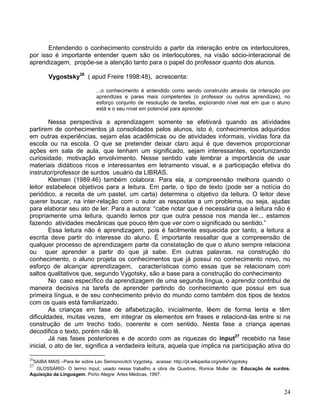 Entendendo o conhecimento construído a partir da interação entre os interlocutores,
por isso é importante entender quem são os interlocutores, na visão sócio-interacional de
aprendizagem, propõe-se a atenção tanto para o papel do professor quanto dos alunos.

       Vygostsky26 ( apud Freire 1998:48), acrescenta:

                          ...o conhecimento é entendido como sendo construído através da interação por
                          aprendizes e pares mais competentes (o professor ou outros aprendizes), no
                          esforço conjunto de resolução de tarefas, explorando nível real em que o aluno
                          está e o seu nível em potencial para aprender.

         Nessa perspectiva a aprendizagem somente se efetivará quando as atividades
partirem de conhecimentos já consolidados pelos alunos, isto é, conhecimentos adquiridos
em outras experiências, sejam elas acadêmicas ou de atividades informais, vividas fora da
escola ou na escola. O que se pretender deixar claro aqui é que devemos proporcionar
ações em sala de aula, que tenham um significado, sejam interessantes, oportunizando
curiosidade, motivação envolvimento. Nesse sentido vale lembrar a importância de usar
materiais didáticos ricos e interessantes em letramento visual, e a participação efetiva do
instrutor/professor de surdos usuário da LIBRAS.
         Kleiman (1989:46) também colabora: Para ela, a compreensão melhora quando o
leitor estabelece objetivos para a leitura. Em parte, o tipo de texto (pode ser a notícia do
periódico, a receita de um pastel, um carta) determina o objetivo da leitura. O leitor deve
querer buscar, na inter-relação com o autor as respostas a um problema, ou seja, ajudas
para elaborar seu ato de ler. Para a autora: “cabe notar que é necessária que a leitura não é
propriamente uma leitura, quando lemos por que outra pessoa nos manda ler... estamos
fazendo atividades mecânicas que pouco têm que ver com o significado ou sentido.”
         Essa leitura não é aprendizagem, pois é facilmente esquecida por tanto, a leitura a
escrita deve partir do interesse do aluno. É importante ressaltar que a compreensão de
qualquer processo de aprendizagem parte da constatação de que o aluno sempre relaciona
ou quer aprender a partir do que já sabe. Em outras palavras, na construção do
conhecimento, o aluno projeta os conhecimentos que já possui no conhecimento novo, no
esforço de alcançar aprendizagem, características como essas que se relacionam com
saltos qualitativos que, segundo Vygotsky, são a base para a construção do conhecimento
         No caso específico da aprendizagem de uma segunda língua, o aprendiz contribui de
maneira decisiva na tarefa de aprender partindo do conhecimento que possui em sua
primeira língua, e de seu conhecimento prévio do mundo como também dos tipos de textos
com os quais está familiarizado.
         As crianças em fase de alfabetização, inicialmente, lêem de forma lenta e têm
dificuldades, muitas vezes, em integrar os elementos em frases e relacioná-las entre si na
construção de um trecho todo, coerente e com sentido. Nesta fase a criança apenas
decodifica o texto, porém não lê.
         Já nas fases posteriores e de acordo com as riquezas do input27 recebido na fase
inicial, o ato de ler, significa a verdadeira leitura, aquela que implica na participação ativa do

26
 SAIBA MAIS –Para ler sobre Lev Semionovitch Vygotsky, acesse: http://pt.wikipedia.org/wiki/Vygotsky
27
  GLOSSÁRIO- O termo Input, usado nesse trabalho a obra de Quadros, Ronice Muller de. Educação de surdos.
Aquisição da Linguagem. Porto Alegre: Artes Médicas, 1997.


                                                                                                      24
 