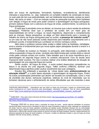 leitor em busca de significados, formulando hipóteses, re-avaliando-as, identificando
intenções e argumentos, ou seja, realizando um completo trabalho de construção do texto,
no qual cada ato tem sua particularidade, sem ser totalmente desvinculado, porque se assim
fosse, não seria um texto: – Com as crianças surdas se pressupõe que elas criem hipóteses
com relação à língua de sinais para poder construir a aprendizagem da língua portuguesa:
primeiro elabora frases com a estrutura da língua de sinais, posteriormente, na estrutura da
língua portuguesa.
       O input aqui é percebido como as ofertas, os insumos que o aluno recebe do ambiente
pedagógico. Podemos dizer que o professor de surdos tem um maior grau de
responsabilidade em tornar a língua, os inputs lingüísticos, disponíveis e compreensíveis
para as crianças. Nessa perspectiva, se elege um fator determinante para o sucesso do
trabalho de ensino da língua portuguesa para os surdos: a presença do instrutor surdo28,
ou em caso de não haver pessoas surdas disponíveis para trabalhar conjuntamente com o
professor ouvinte, é fundamental que o professor no mínimo conheça a Libras
       Além disso o professor precisa saber avaliar e refletir sobre as hipóteses, estratégias,
erros e acertos é fundamental para que novas ações sejam planejadas durante o ensino e a
aprendizagem.
       A condição de sucesso ou fracasso no português, está relacionada a qualidade de
oferta e exposição à língua de sinais, condição esta determinada pelo contato direto e natural
vivido pelas crianças surdas com surdos. Cabe ressaltar que é de suma importância que a
aprendizagem da segunda língua ocorra no contexto educacional. Fora da escola seria
impossível obter sucesso. Por isso é preciso realizar uma análise detalhada da situação de
aprendizagem de uma segunda língua por surdos
       Sendo usuário da língua de sinais, o surdo poderá desenvolver competências na
leitura e na escrita em uma segunda língua. Telles confirma (1998:03), dominar uma
determinada língua significar poder usufruir socialmente das suas vantagens.
       Estudos têm enfatizado a aquisição da Libras desde cedo, preferencialmente na
educação infantil29, e a partir dessa aquisição a aprendizagem da segunda língua. Porém
há outras considerações pertinentes que devem ser levadas em consideração, como o nível
de prontidão dos alunos, estruturas cognitivas, relativas ao nível de maturidade, que se
tornariam decisivas para o enfrentamento de certas dificuldades que são inerentes a esse


CONTEUDO RElACIONADO - Entendemos aqui que todos os meios que promovam o acesso ao conhecimento pelos
surdos constituem-se em inputs favoráveis para aprendizagem, letramento e cidadania. Para ler sobre acessibilidade
acesse: http://www.anatel.gov.br/universalizacao/direito_acessibilidade_comunic_surdos.pdf


28
   SAIBA MAIS – Para saber sobre Instrutores de Surdos acesse: http://www.planalto.gov.br/CCIVIL_03/_Ato2004-
2006/2005/Decreto/D5626.htm
http://www.unimep.br/phpg/posgraduacao/stricto/ed/documents/LaraFerreiradosSantos.pdf

29
   Karnopp (2005:48) Ao discutir sobre a aquisição da língua de sinais, aponta algumas atividades do processo
educacional nesse nível de ensino: atividades de rotina em sinais, brincadeira e jogos em sinais, realização de experiências
em sinais, hora do conto em sinais, passeios conduzidos por adultos surdos, atividades diversas com as comunidades
surdas locais. Alguns objetivos específicos do processo educacional com sugestões de um plano de atividades e conteúdos:
Oportunizar a vivência das culturas surdas através do domínio da língua de sinais brasileira; Garantir o desenvolvimento da
estrutura gramatical da língua de sinais brasileira; e Propiciar o acesso às diferentes funções e usos da língua de sinais
brasileira: informal, formal, poético, narrativas...




                                                                                                                         25
 