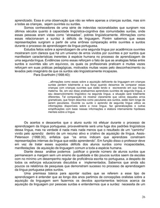 aprendizado. Essa é uma observação que não se refere apenas a crianças surdas, mas sim
a todas as crianças, sejam ouvintes ou surdas.
       Somos conhecedores de uma série de indevidas racionalidades que surgiram nos
últimos séculos quanto à capacidade lingüística-cognitiva das comunidades surdas, onde
essas pessoas eram vistas como “atrasadas”, pobres lingüisticamente. Afirmações como
essas relacionavam a surdez à déficits de linguagem. Porém sabemos que essas
representações surgiram a partir de uma errônea comparação entre ouvintes e surdos
durante o processo de aprendizagem da língua portuguesa.
       Estudos feitos sobre a aprendizagem de uma segunda língua por acadêmicos ouvintes
mostraram com clareza que há um universo de erros vividos por ouvintes e por surdos que
manifestam características inerentes à espécie humana no processo de aprendizagem de
uma segunda língua. Evidências como essas reforçam o fato de que as analogias feitas entre
surdos e ouvintes são um equívoco, os quais os profissionais praticam e muitas vezes
reforçam em suas práticas pedagógicas, motivados muitas vezes pelo desconhecimento ou
levados pelo imaginário de que os surdos são lingüisticamente incapazes.
              Para Svartholm (1998:40):

                       ...afirmações como essas sobre a aquisição deficiente da linguagem em crianças
                       surdas perdem totalmente a sua força quando deixamos de comparar essas
                       crianças com crianças ouvintes que estão lendo e escrevendo em sua língua
                       materna. Se, em vez disso analisarmos aprendizes ouvintes de segunda língua, e
                       seu desenvolvimento lingüístico na segunda língua, a situação será totalmente
                       diferentes. Tal comparação irá mostrar claramente que vários daqueles erros
                       gramaticais, que foram descritos como peculiares aos surdos, estão bem longe de
                       serem peculiares. Ouvinte ou surdo o aprendiz de segunda língua utiliza as
                       informações disponíveis sobre a nova língua, faz generalizações e outras
                       simplificações com base nessas informações e elabora internamente hipóteses
                       mentais sobre a língua.



       Os acertos e desacertos que o aluno surdo irá efetuar durante o processo de
aprendizagem da língua portuguesa, provavelmente será uma fuga dos padrões lingüísticos
dessa língua, mas na verdade é nada mais nada menos que o resultado de um “caminho”
vivido pelo aprendiz dentro de um recurso ativo e criativo de aquisição de língua. Assis-
Petersson (1998:30), enfatiza que “os erros indicam que aprendizes constroem
representações internas da língua que estão aprendendo”. Em função disso o professor deve
em vez de tratar esses supostos déficits dos alunos surdos como incapacidades,
manifestações de aquisição de linguagem comum a toda a espécie humana.
       Diante dessa análise podemos justificar o grande número de alunos surdos que
permanecem a margem sem um ensino de qualidade e tão poucos surdos saem da escolas
com no mínimo um desempenho regular de proficiência escrita no portuguesa, a despeito de
todos os esforços educacionais discutidos e implementados. Sabemos que ainda são
poucos os relatórios de pesquisas que demonstram sucesso no processo de aprendizagem
da língua portuguesa pelos surdos.
       Uma premissa básica para apontar razões que se referem a esse tipo de
aprendizagem é entender que ao longo dos anos partimos de concepções oralistas sobre a
aquisição da linguagem sem fazermos os devidos apontamentos teóricos acerca da
aquisição da linguagem por pessoas surdas e entendermos que a surdez necessita de um



                                                                                                   26
 