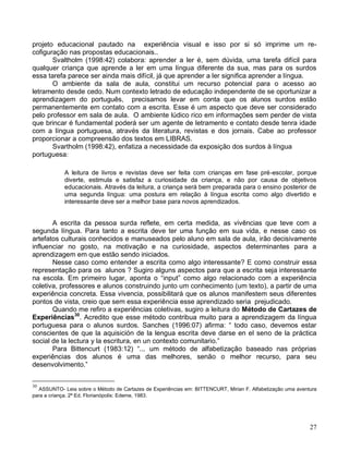 projeto educacional pautado na experiência visual e isso por si só imprime um re-
cofiguração nas propostas educacionais..
       Svaltholm (1998:42) colabora: aprender a ler é, sem dúvida, uma tarefa difícil para
qualquer criança que aprende a ler em uma língua diferente da sua, mas para os surdos
essa tarefa parece ser ainda mais difícil, já que aprender a ler significa aprender a língua.
       O ambiente da sala de aula, constitui um recurso potencial para o acesso ao
letramento desde cedo. Num contexto letrado de educação independente de se oportunizar a
aprendizagem do português, precisamos levar em conta que os alunos surdos estão
permanentemente em contato com a escrita. Esse é um aspecto que deve ser considerado
pelo professor em sala de aula. O ambiente lúdico rico em informações sem perder de vista
que brincar é fundamental poderá ser um agente de letramento e contato desde tenra idade
com a língua portuguesa, através da literatura, revistas e dos jornais. Cabe ao professor
proporcionar a compreensão dos textos em LIBRAS.
       Svartholm (1998:42), enfatiza a necessidade da exposição dos surdos à língua
portuguesa:

            A leitura de livros e revistas deve ser feita com crianças em fase pré-escolar, porque
            diverte, estimula e satisfaz a curiosidade da criança, e não por causa de objetivos
            educacionais. Através da leitura, a criança será bem preparada para o ensino posterior de
            uma segunda língua: uma postura em relação à língua escrita como algo divertido e
            interessante deve ser a melhor base para novos aprendizados.


       A escrita da pessoa surda reflete, em certa medida, as vivências que teve com a
segunda língua. Para tanto a escrita deve ter uma função em sua vida, e nesse caso os
artefatos culturais conhecidos e manuseados pelo aluno em sala de aula, irão decisivamente
influenciar no gosto, na motivação e na curiosidade, aspectos determinantes para a
aprendizagem em que estão sendo iniciados.
       Nesse caso como entender a escrita como algo interessante? E como construir essa
representação para os alunos ? Sugiro alguns aspectos para que a escrita seja interessante
na escola. Em primeiro lugar, aponta o “input” como algo relacionado com a experiência
coletiva, professores e alunos construindo junto um conhecimento (um texto), a partir de uma
experiência concreta. Essa vivencia, possibilitará que os alunos manifestem seus diferentes
pontos de vista, creio que sem essa experiência esse aprendizado seria prejudicado.
       Quando me refiro a experiências coletivas, sugiro a leitura do Método de Cartazes de
Experiências30. Acredito que esse método contribua muito para a aprendizagem da língua
portuguesa para o alunos surdos. Sanches (1996:07) afirma: “ todo caso, devemos estar
conscientes de que la aquisición de la lengua escrita deve darse en el seno de la práctica
social de la lectura y la escritura, en un contexto comunitario.”
       Para Bittencurt (1983:12) “... um método de alfabetização baseado nas próprias
experiências dos alunos é uma das melhores, senão o melhor recurso, para seu
desenvolvimento.”


30
  ASSUNTO- Leia sobre o Método de Cartazes de Experiências em: BITTENCURT, Mirian F. Alfabetização uma aventura
para a criança. 2ª Ed. Florianópolis: Edeme, 1983.




                                                                                                            27
 