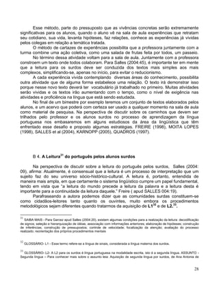 Esse método, parte do pressuposto que as vivências concretas serão extremamente
significativas para os alunos, quando o aluno vê na sala de aula experiências que retratam
seu cotidiano, sua vida, levanta hipóteses, faz relações, conhece as experiências já vividas
pelos colegas em relação a temática tratada.
        O método de cartazes de experiências possibilita que a professora juntamente com a
turma combine uma ação coletiva, como uma salada de frutas feita por todos, um passeio.
        No término dessa atividade voltam para a sala de aula. Juntamente com a professora
constroem um texto onde todos colaboram. Para Salles (2004:45), é importante ter em mente
que a leitura para os surdos deve ser conduzida dos textos mais simples aos mais
complexos, simplificando-se, apenas no início, para evitar o reducionismo.
        A cada experiência vivida contemplando diversas áreas do conhecimento, possibilita
outra atividade que de alguma forma estabelece uma relação. O texto irá demonstrar isso
porque nesse novo texto deverá ter vocabulário já trabalhado no primeiro. Muitas atividades
serão vividas e os textos irão aumentando com o tempo, como o nível de exigência nas
atividades e proficiência na língua que está sendo estudada.
        No final de um bimestre por exemplo teremos um conjunto de textos elaborados pelos
alunos, e um acervo que poderá com certeza ser usado a qualquer momento na sala de aula
como material de pesquisa. Na perspectiva de discutir sobre os caminhos que devem ser
trilhados pelo professor e os alunos surdos no processo de aprendizagem da língua
portuguesa nos embasaremos em alguns estudiosos da área da lingüística que têm
enfrentado esse desafio e proposto algumas estratégias. FREIRE (1998), MOITA LOPES
(1998), SALLES et al (2004), KARNOPP (2005), QUADROS (1997).




          B 4. A Leitura31 do português pelos alunos surdos

       Na perspectiva de discutir sobre a leitura do português pelos surdos, Salles (2004:
09), afirma: Atualmente, é consensual que a leitura é um processo de interpretação que um
sujeito faz do seu universo sócio-histórico-cultural. A leitura é, portanto, entendida de
maneira mais ampla, em que certamente o sistema lingüístico cumpre um papel fundamental,
tendo em vista que “a leitura do mundo precede a leitura da palavra e a leitura desta é
importante para a continuidade da leitura daquele.” Freire ( apud SALLES 004:19).
       Parafraseando a autora podemos dizer que as comunidades surdas constituem-se
como cidadãos-leitores tanto quanto os ouvintes, muito embora os procedimentos
metodológicos sejam diferentes quando tratarmos da aquisição de L132 e de L2.33.

31
   SAIBA MAIS - Para Garcez apud Salles (2004:20), existem algumas condições para a realização da leitura: decodificação
de signos; seleção e hierarquização de idéias; associação com informações anteriores; elaboração de hipóteses; construção
de inferências; construção de pressupostos; controle de velocidade; focalização da atenção; avaliação do processo
realizado; reorientação dos próprios procedimentos mentais


32
     GLOSSÁRIO- L1 - Esse termo refere-se a língua de sinais, considerada a língua materna dos surdos.

33
  GLOSSÁRIO- L2- A L2 para os surdos é língua portuguesa na modalidade escrita, isto é a segunda língua. ASSUNTO -
Segunda língua – Para conhecer mais sobre o assunto leia: Aquisição de segunda língua por surdos, de Ana Antonia de


                                                                                                                      28
 