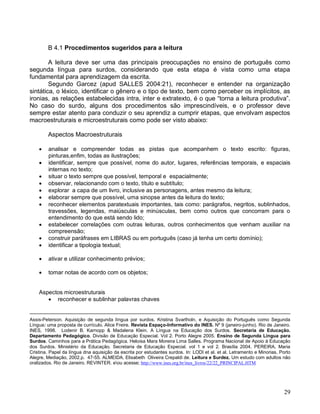B 4.1 Procedimentos sugeridos para a leitura

        A leitura deve ser uma das principais preocupações no ensino de português como
segunda língua para surdos, considerando que esta etapa é vista como uma etapa
fundamental para aprendizagem da escrita.
        Segundo Garcez (apud SALLES 2004:21), reconhecer e entender na organização
sintática, o léxico, identificar o gênero e o tipo de texto, bem como perceber os implícitos, as
ironias, as relações estabelecidas intra, inter e extratexto, é o que “torna a leitura produtiva”.
No caso do surdo, alguns dos procedimentos são imprescindíveis, e o professor deve
sempre estar atento para conduzir o seu aprendiz a cumprir etapas, que envolvam aspectos
macroestruturais e microestruturais como pode ser visto abaixo:

        Aspectos Macroestruturais

        analisar e compreender todas as pistas que acompanhem o texto escrito: figuras,
         pinturas,enfim, todas as ilustrações;
        identificar, sempre que possível, nome do autor, lugares, referências temporais, e espaciais
         internas no texto;
        situar o texto sempre que possível, temporal e espacialmente;
        observar, relacionando com o texto, título e subtítulo;
        explorar a capa de um livro, inclusive as personagens, antes mesmo da leitura;
        elaborar sempre que possível, uma sinopse antes da leitura do texto;
        reconhecer elementos paratextuais importantes, tais como: parágrafos, negritos, sublinhados,
         travessões, legendas, maiúsculas e minúsculas, bem como outros que concorram para o
         entendimento do que está sendo lido;
        estabelecer correlações com outras leituras, outros conhecimentos que venham auxiliar na
         compreensão;
        construir paráfrases em LIBRAS ou em português (caso já tenha um certo domínio);
        identificar a tipologia textual;

        ativar e utilizar conhecimento prévios;

        tomar notas de acordo com os objetos;


    Aspectos microestruturais
        reconhecer e sublinhar palavras chaves


Assis-Peterson. Aquisição de segunda língua por surdos. Kristina Svartholn. e Aquisição do Português como Segunda
Língua: uma proposta de currículo. Alice Freire. Revista Espaço-Informativo do INES. Nº 9 (janeiro-junho). Rio de Janeiro.
INES, 1998. Lodenir B. Karnopp & Madalena Klein. A Língua na Educação dos Surdos. Secretaria de Educação.
Departamento Pedagógico. Divisão de Educação Especial. Vol 2. Porto Alegre 2005. Ensino de Segunda Língua para
Surdos. Caminhos para a Prática Pedagógica. Heloisa Mara Moreira Lima Salles. Programa Nacional de Apoio à Educação
dos Surdos. Ministério da Educação. Secretaria de Educação Especial. vol 1 e vol 2. Brasília 2004. PEREIRA, Maria
Cristina. Papel da língua dna aquisição da escrita por estudantes surdos. In: LODI et al. et al. Letramento e Minorias, Porto
Alegre, Mediação, 2002.p. 47-55. ALMEIDA. Elisabeth Oliveira Crepaldi de. Leitura e Surdez. Um estudo com adultos não
oralizados. Rio de Janeiro. REVINTER. eou acesse; http://www.ines.org.br/ines_livros/22/22_PRINCIPAL.HTM




                                                                                                                         29
 