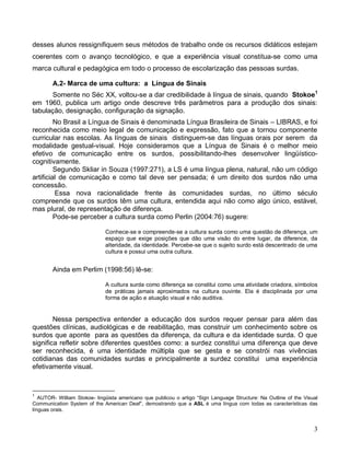 desses alunos ressignifiquem seus métodos de trabalho onde os recursos didáticos estejam
coerentes com o avanço tecnológico, e que a experiência visual constitua-se como uma
marca cultural e pedagógica em todo o processo de escolarização das pessoas surdas.

        A.2- Marca de uma cultura: a Língua de Sinais
      Somente no Séc XX, voltou-se a dar credibilidade à língua de sinais, quando Stokoe1
em 1960, publica um artigo onde descreve três parâmetros para a produção dos sinais:
tabulação, designação, configuração da signação.
         No Brasil a Língua de Sinais é denominada Língua Brasileira de Sinais – LIBRAS, e foi
reconhecida como meio legal de comunicação e expressão, fato que a tornou componente
curricular nas escolas. As línguas de sinais distinguem-se das línguas orais por serem da
modalidade gestual-visual. Hoje consideramos que a Língua de Sinais é o melhor meio
efetivo de comunicação entre os surdos, possibilitando-lhes desenvolver lingüístico-
cognitivamente.
         Segundo Skliar in Souza (1997:271), a LS é uma língua plena, natural, não um código
artificial de comunicação e como tal deve ser pensada; é um direito dos surdos não uma
concessão.
         Essa nova racionalidade frente às comunidades surdas, no último século
compreende que os surdos têm uma cultura, entendida aqui não como algo único, estável,
mas plural, de representação de diferença.
         Pode-se perceber a cultura surda como Perlin (2004:76) sugere:

                              Conhece-se e compreende-se a cultura surda como uma questão de diferença, um
                              espaço que exige posições que dão uma visão do entre lugar, da diference, da
                              alteridade, da identidade. Percebe-se que o sujeito surdo está descentrado de uma
                              cultura e possui uma outra cultura.


        Ainda em Perlim (1998:56) lê-se:

                              A cultura surda como diferença se constitui como uma atividade criadora, símbolos
                              de práticas jamais aproximados na cultura ouvinte. Ela é disciplinada por uma
                              forma de ação e atuação visual e não auditiva.


        Nessa perspectiva entender a educação dos surdos requer pensar para além das
questões clínicas, audiológicas e de reabilitação, mas construir um conhecimento sobre os
surdos que aponte para as questões da diferença, da cultura e da identidade surda. O que
significa refletir sobre diferentes questões como: a surdez constitui uma diferença que deve
ser reconhecida, é uma identidade múltipla que se gesta e se constrói nas vivências
cotidianas das comunidades surdas e principalmente a surdez constitui uma experiência
efetivamente visual.



1
   AUTOR- William Stokoe- lingüista americano que publicou o artigo “Sign Language Structure: Na Outline of the Visual
Communication System of the American Deaf”, demostrando que a ASL é uma língua com todas as características das
línguas orais.


                                                                                                                    3
 