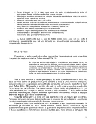    tentar entender, se for o caso, cada parte do texto, correlacionando-os entre si:
          expressões, frases, períodos, parágrafos, versos, estrofes;
         identificar e sublinhar ou marcar na margem fragmentos significativos; relacionar quando
          possível, esses fragmentos a outros;
         observar a importância do uso do dicionário;
         decidir se deve fazer uso do dicionário imediatamente ou tentar entender o significado de
          certas palavras e expressões observando o contexto, estabelecendo
          relações com outras palavras, expressões ou construções maiores;
         substituir itens lexicais, complexos por outros familiares;
         observar a lógica das relações lexicais, morfológicas e sintáticas;
         detectar erros no processo de decodificação e interpretação;
         recuperar a idéia geral de forma resumida;

          A autora recomenda que o uso de todos esses itens para um só texto é
impraticável, considerando que há um conjunto de procedimentos adequados para a
compreensão de cada texto.



      B 4.2- O Texto

       Entende-se o texto a partir de muitas concepções, dependendo de cada uma delas
dos princípios teóricos adotados. Salles afirma (2004:23);

                        Ao longo dos estudos este objeto foi compreendido sob diversas óticas: ora
                        observando-se a sua natureza sistêmica: como unidade lingüística superior a frase,
                        como uma sucessão de combinação de frases, como um complexo de proposições
                        semânticas; ora considerando-se o aspecto cognitivo: vendo-o como um fenômeno
                        psíquico, resultado de processo mentais; ora ressaltando-se o seu caráter
                        pragmático: como seqüência de atos da fala, como um elemento de comunicação
                        verbal, ou ainda como processoproduto de práticas sócias.



       Vale a pena ressaltar o caráter pedagógico do texto, considerando que o texto não
deve ser visto como um produto final, pelo contrário o texto é uma produção dialogada,
comprometida com seu processo, compartilhado, construído, verbalizado. Desta forma Koch
apud Salles (2004; 24) ressalta; o sentido não está no texto, mas se constrói a partir dele
dependendo das experiências, dos conhecimentos prévios, enfim, da visão de mundo que
cada participante traz consigo do evento em que o texto se realize. O texto poderá sofrer
diferentes interpretações, adquirir diferentes significados considerando tempos e espaços
diferentes daquele que o texto foi construído.
       Segundo Salles (2004), o texto tem sido apontado como um recurso por excelência.
Percebido como um elemento determinante para o processo de aprendizagem, constitui-se
num instrumento potencial na aquisição de novos conhecimentos.
       Importante mencionar a relação de texto e contexto, e aqui resgata-se o conceito de
letramento já discutido no início dessa unidade. Nesse sentido suscitamos alguns
questionamentos: para que serve o texto? a quem ele é dirigido? qual sua importância social
? Essas questões nos remetem aos cidadãos surdos, pois, muito embora o português não



                                                                                                       30
 