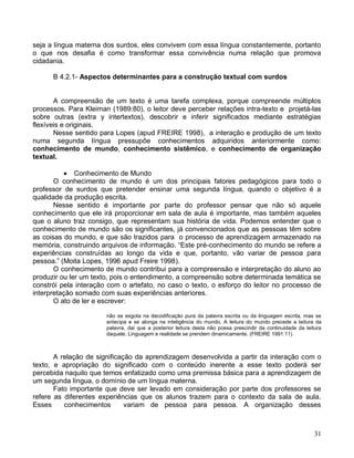 seja a língua materna dos surdos, eles convivem com essa língua constantemente, portanto
o que nos desafia é como transformar essa convivência numa relação que promova
cidadania.

      B 4.2.1- Aspectos determinantes para a construção textual com surdos


       A compreensão de um texto é uma tarefa complexa, porque compreende múltiplos
processos. Para Kleiman (1989:80), o leitor deve perceber relações intra-texto e projetá-las
sobre outras (extra y intertextos), descobrir e inferir significados mediante estratégias
flexíveis e originais.
       Nesse sentido para Lopes (apud FREIRE 1998), a interação e produção de um texto
numa segunda língua pressupõe conhecimentos adquiridos anteriormente como:
conhecimento de mundo, conhecimento sistêmico, e conhecimento de organização
textual.

           Conhecimento de Mundo
       O conhecimento de mundo é um dos principais fatores pedagógicos para todo o
professor de surdos que pretender ensinar uma segunda língua, quando o objetivo é a
qualidade da produção escrita.
       Nesse sentido é importante por parte do professor pensar que não só aquele
conhecimento que ele irá proporcionar em sala de aula é importante, mas também aqueles
que o aluno traz consigo, que representam sua história de vida. Podemos entender que o
conhecimento de mundo são os significantes, já convencionados que as pessoas têm sobre
as coisas do mundo, e que são trazidos para o processo de aprendizagem armazenado na
memória, construindo arquivos de informação. “Este pré-conhecimento do mundo se refere a
experiências construídas ao longo da vida e que, portanto, vão variar de pessoa para
pessoa.” (Moita Lopes, 1996 apud Freire 1998).
       O conhecimento de mundo contribui para a compreensão e interpretação do aluno ao
produzir ou ler um texto, pois o entendimento, a compreensão sobre determinada temática se
constrói pela interação com o artefato, no caso o texto, o esforço do leitor no processo de
interpretação somado com suas experiências anteriores.
       O ato de ler e escrever:

                       não se esgota na decodificação pura da palavra escrita ou da linguagem escrita, mas se
                       antecipa e se alonga na inteligência do mundo. A leitura do mundo precede a leitura da
                       palavra, daí que a posterior leitura desta não possa prescindir da continuidade da leitura
                       daquele. Linguagem e realidade se prendem dinamicamente. (FREIRE 1991:11)



       A relação de significação da aprendizagem desenvolvida a partir da interação com o
texto, e apropriação do significado com o conteúdo inerente a esse texto poderá ser
percebida naquilo que temos enfatizado como uma premissa básica para a aprendizagem de
um segunda língua, o domínio de um língua materna.
       Fato importante que deve ser levado em consideração por parte dos professores se
refere as diferentes experiências que os alunos trazem para o contexto da sala de aula.
Esses     conhecimentos       variam de pessoa para pessoa. A organização desses



                                                                                                              31
 