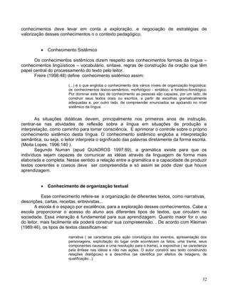 conhecimentos deve levar em conta a exploração, e negociação de estratégias de
valorização desses conhecimentos n o contexto pedagógico.


             Conhecimento Sistêmico

      Os conhecimentos sistêmicos dizem respeito aos conhecimentos formais da língua –
conhecimentos lingüísticos – vocabulário, sintaxe, regras de construção da oração que têm
papel central do processamento do texto pelo leitor.
      Freire (1998:48) define conhecimento sistêmico assim:

                        (...) é o que engloba o conhecimento dos vários níveis de organização lingüística:
                        os conhecimentos léxico-semântico, morfológico - sintático, e fonético-fonológico.
                        Por dominar este tipo de conhecimento as pessoas são capazes, por um lado, de
                        construir seus textos orais ou escritos, a partir de escolhas gramaticalmente
                        adequadas e, por outro lado, de compreender enunciados se apoiando no nível
                        sistêmico da língua.


       As situações didáticas devem, principalmente nos primeiros anos de instrução,
centrar-se nas atividades de reflexão sobre a língua em situações de produção e
interpretação, como caminho para tomar consciência. E aprimorar o controle sobre o próprio
conhecimento sistêmico desta língua. O conhecimento sistêmico engloba a interpretação
semântica, ou seja, o leitor interpreta o significado das palavras diretamente da forma escrita.
(Moita Lopes, 1996:140 ).
       Segundo Numan (apud QUADROS 1997:89), a gramática existe para que os
indivíduos sejam capazes de comunicar as idéias através da linguagem de forma mais
elaborada e completa. Nesse sentido a relação entre a gramática e a capacidade de produzir
textos coerentes e coesos deve ser compreendida e só assim se pode dizer que houve
aprendizagem.


             Conhecimento de organização textual

           Esse conhecimento refere-se a organização de diferentes textos, como narrativas,
descrições, cartas, receitas, entrevistas...
       A escola é o espaço por excelência, para a exploração desses conhecimentos. Cabe a
escola proporcionar o acesso do aluno aos diferentes tipos de textos, que circulam na
sociedade. Essa interação é fundamental para sua aprendizagem. Quanto maior for o uso
do leitor, mais facilmente ela poderá construir sua compreeensão. . De acordo com Kleiman
(1989:46), os tipos de textos classificam-se:

                        narrativa ( se caracteriza pela ação cronológica dos eventos, apresentação dos
                        personagens, explicitação do lugar onde acontecem os fatos, uma trama, seus
                        componentes causais e uma resolução para o trama), a expositiva ( se caracteriza
                        pela ênfase nas idéias e não nas ações. O autor constrói seu texto construindo
                        relações dialógicas) e a descritiva (se identifica por efeitos de listagens, de
                        qualificação...).




                                                                                                       32
 