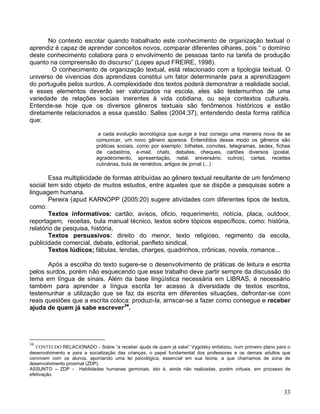 No contexto escolar quando trabalhado este conhecimento de organização textual o
aprendiz é capaz de aprender conceitos novos, comparar diferentes olhares, pois “ o domínio
deste conhecimento colabora para o envolvimento de pessoas tanto na tarefa de produção
quanto na compreensão do discurso” (Lopes apud FREIRE, 1998).
        O conhecimento de organização textual, está relacionado com a tipologia textual. O
universo de vivencias dos aprendizes constitui um fator determinante para a aprendizagem
do português pelos surdos. A complexidade dos textos poderá demonstrar a realidade social,
e esses elementos deverão ser valorizados na escola, eles são testemunhos de uma
variedade de relações sociais inerentes à vida cotidiana, ou seja contextos culturais.
Entende-se hoje que os diversos gêneros textuais são fenômenos históricos e estão
diretamente relacionados a essa questão. Salles (2004:37), entendendo desta forma ratifica
que:

                             a cada evolução tecnológica que surge e traz consigo uma maneira nova de se
                            comunicar, um novo gênero aparece. Entendidos desse modo os gêneros são
                            práticas sociais, como por exemplo: bilhetes, convites, telegramas, sedex, fichas
                            de cadastros, e-mail, chats, debates, cheques, cartões diversos (postal,
                            agradecimento, apresentação, natal, aniversário, outros), cartas, receitas
                            culinárias, bula de remédios, artigos de jornal (...)

        Essa multiplicidade de formas atribuídas ao gênero textual resultante de um fenômeno
social tem sido objeto de muitos estudos, entre aqueles que se dispõe a pesquisas sobre a
linguagem humana.
        Pereira (apud KARNOPP (2005:20) sugere atividades com diferentes tipos de textos,
como:
        Textos informativos: cartão, avisos, oficio, requerimento, notícia, placa, outdoor,
reportagem, receitas, bula manual técnico, textos sobre tópicos específicos, como: história,
relatório de pesquisa, história,
        Textos persuasivos: direito do menor, texto religioso, regimento da escola,
publicidade comercial, debate, editorial, panfleto sindical,
        Textos lúdicos; fábulas, lendas, charges, quadrinhos, crônicas, novela, romance...

       Após a escolha do texto sugere-se o desenvolvimento de práticas de leitura e escrita
pelos surdos, porém não esquecendo que esse trabalho deve partir sempre da discussão do
tema em língua de sinais. Além da base lingüística necessária em LIBRAS, é necessário
também para aprender a língua escrita ter acesso à diversidade de textos escritos,
testemunhar a utilização que se faz da escrita em diferentes situações, defrontar-se com
reais questões que a escrita coloca: produzi-la, arriscar-se a fazer como consegue e receber
ajuda de quem já sabe escrever34.




34
   CONTEUDO RELACIONADO - Sobre “a receber ajuda de quem já sabe” Vygotsky enfatizou, num primeiro plano para o
desenvolvimento e para a socialização das crianças, o papel fundamental dos professores e os demais adultos que
convivem com os alunos, apontando uma lei psicológica, essencial em sua teoria, a que chamamos de zona de
desenvolvimento proximal (ZDP).
ASSUNTO – ZDP - Habilidades humanas germinais, isto é, ainda não realizadas, porém virtuais, em processo de
efetivação.


                                                                                                            33
 