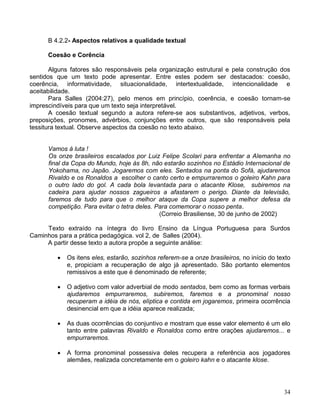 B 4.2.2- Aspectos relativos a qualidade textual

      Coesão e Corência

       Alguns fatores são responsáveis pela organização estrutural e pela construção dos
sentidos que um texto pode apresentar. Entre estes podem ser destacados: coesão,
coerência, informatividade, situacionalidade, intertextualidade, intencionalidade e
aceitabilidade.
       Para Salles (2004:27), pelo menos em princípio, coerência, e coesão tornam-se
imprescindíveis para que um texto seja interpretável.
       A coesão textual segundo a autora refere-se aos substantivos, adjetivos, verbos,
preposições, pronomes, advérbios, conjunções entre outros, que são responsáveis pela
tessitura textual. Observe aspectos da coesão no texto abaixo.


      Vamos à luta !
      Os onze brasileiros escalados por Luiz Felipe Scolari para enfrentar a Alemanha no
      final da Copa do Mundo, hoje às 8h, não estarão sozinhos no Estádio Internacional de
      Yokohama, no Japão. Jogaremos com eles. Sentados na ponta do Sofá, ajudaremos
      Rivaldo e os Ronaldos a escolher o canto certo e empurraremos o goleiro Kahn para
      o outro lado do gol. A cada bola levantada para o atacante Klose, subiremos na
      cadeira para ajudar nossos zagueiros a afastarem o perigo. Diante da televisão,
      faremos de tudo para que o melhor ataque da Copa supere a melhor defesa da
      competição. Para evitar o tetra deles. Para comemorar o nosso penta.
                                              (Correio Brasiliense, 30 de junho de 2002)

     Texto extraído na íntegra do livro Ensino da Língua Portuguesa para Surdos
Caminhos para a prática pedagógica. vol 2, de Salles (2004).
     A partir desse texto a autora propõe a seguinte análise:

            Os itens eles, estarão, sozinhos referem-se a onze brasileiros, no início do texto
             e, propiciam a recuperação de algo já apresentado. São portanto elementos
             remissivos a este que é denominado de referente;

            O adjetivo com valor adverbial de modo sentados, bem como as formas verbais
             ajudaremos empurraremos, subiremos, faremos e a pronominal nosso
             recuperam a idéia de nós, elíptica e contida em jogaremos, primeira ocorrência
             desinencial em que a idéia aparece realizada;

            As duas ocorrências do conjuntivo e mostram que esse valor elemento é um elo
             tanto entre palavras Rivaldo e Ronaldos como entre orações ajudaremos... e
             empurraremos.

            A forma pronominal possessiva deles recupera a referência aos jogadores
             alemães, realizada concretamente em o goleiro kahn e o atacante klose.




                                                                                            34
 