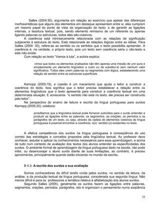 Salles (2004:30), argumenta em relação ao exercício que apesar das diferenças
morfossintáticas que alguns dos elementos em destaque apresentam entre si, eles cumprem
um mesmo papel do ponto de vista da organização do texto: o de garantir as ligações
internas, a tessitura textual, pois, sendo elemento remissivo de um referente ou apenas
ligando palavras ou estruturas, todos eles são coesivos.
       A coerência está intrinsecamente relacionada com as relações de significação
subjacente à estrutura do texto. Está relacionada às relações lógicas entre as idéias. Para
Salles (2004: 30), refere-se ao sentido ou os sentidos que o texto possibilita apreender. A
coerência é, na verdade, o próprio texto, pois um texto sem coerência seria o não-texto e
este não existe.
       Com relação ao texto “Vamos à luta”, a autora explica:

              vimos que todos os elementos analisados não têm apenas uma missão de unir pura e
             simplesmente um elemento lingüístico a outro ou de substituí-lo sem nenhum valor
             significativo. Todos eles unem palavras ou segmentos com lógica, estabelecendo uma
             relação de sentido entre as estruturas superficiais.


       Karnopp (2005:19), a coesão é um mecanismo que ajuda o leitor a construir a
coerência do texto. Isso significa que o leitor precisa estabelecer a relação entre os
elementos lingüísticos que o texto apresenta para construir a coerência textual em uma
determinada situação. E acrescenta “o sentido não está no texto, ele precisa ser construído
pelo leitor”.
       Na perspectiva do ensino de leitura e escrita da língua portuguesa para surdos
Karnopp (2005:20), colabora:

             acreditamos que a lingüística textual pode fornecer subsídios para o surdo entender e
             produzir as ligações entre as palavras, os segmentos, as orações, os períodos e os
             parágrafos de um texto, ou seja, através da cadeia de elementos coesivos da língua
             portuguesa é possível encontrar a coerência, o(s) sentido (s) existentes no texto.


        A efetiva competência dos surdos na língua portuguesa é conseqüência do uso
correto das estratégias e conceitos propostos pela lingüística textual. Ao professor deve
conhecer, estudar e aplicar os conhecimentos necessários para essa aprendizagem, e acima
de tudo num contexto de avaliação dos textos dos alunos entender as especificidades dos
surdos. O ambiente formal de aprendizagem da língua portuguesa dado na escola, não pode
inibir, ou desencorajar o aluno surdo diante de suas limitações, ao contrário, é preciso
aproximá-los, principalmente quando estão iniciando no mundo da escrita.


      B 4.3- A escrita dos surdos e sua avaliação

       Somos conhecedores da difícil tarefa vivida pelos surdos, no sentido da leitura, da
análise, e da produção textual da língua portuguesa, considerada sua segunda língua. Não
menos difícil é para os professores a temática relativa à alfabetização dos alunos surdos.
       Segundo Salles (2005), geralmente os surdos fazem as ligações entre palavras,
segmentos, orações, períodos, parágrafos, isto é organizam o pensamento numa seqüência

                                                                                               35
 