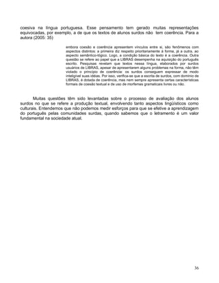 coesiva na língua portuguesa. Esse pensamento tem gerado muitas representações
equivocadas, por exemplo, a de que os textos de alunos surdos não tem coerência. Para a
autora (2005: 35)

                      embora coesão e coerência apresentem vínculos entre si, são fenômenos com
                      aspectos distintos: a primeira diz respeito prioritariamente à forma, já a outra, ao
                      aspecto semântico-lógico. Logo, a condição básica do texto é a coerência. Outra
                      questão se refere ao papel que a LIBRAS desempenha na aquisição do português
                      escrito. Pesquisas revelam que textos nessa língua, elaborados por surdos
                      usuários de LIBRAS, apesar de apresentarem alguns problemas na forma, não têm
                      violado o princípio de coerência: os surdos conseguem expressar de modo
                      inteligível suas idéias. Por isso, verifica-se que a escrita de surdos, com domínio de
                      LIBRAS, é dotada de coerência, mas nem sempre apresenta certas características
                      formais de coesão textual e de uso de morfemas gramaticais livres ou não.



       Muitas questões têm sido levantadas sobre o processo de avaliação dos alunos
surdos no que se refere a produção textual, envolvendo tanto aspectos lingüísticos como
culturais. Entendemos que não podemos medir esforços para que se efetive a aprendizagem
do português pelas comunidades surdas, quando sabemos que o letramento é um valor
fundamental na sociedade atual.




                                                                                                         36
 