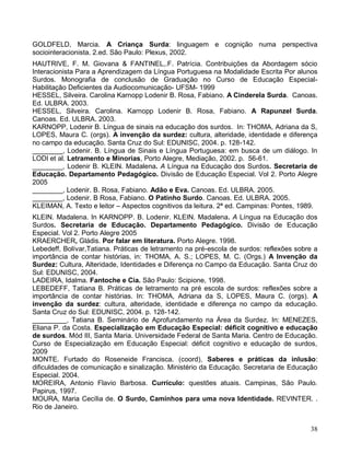 GOLDFELD, Marcia. A Criança Surda: linguagem e cognição numa perspectiva
sociointeracionista. 2.ed. São Paulo: Plexus, 2002.
HAUTRIVE, F. M. Giovana & FANTINEL,.F. Patrícia. Contribuições da Abordagem sócio
Interacionista Para a Aprendizagem da Língua Portuguesa na Modalidade Escrita Por alunos
Surdos. Monografia de conclusão de Graduação no Curso de Educação Especial-
Habilitação Deficientes da Audiocomunicação- UFSM- 1999
HESSEL, Silveira. Carolina Karnopp Lodenir B. Rosa, Fabiano. A Cinderela Surda. Canoas.
Ed. ULBRA. 2003.
HESSEL, Silveira. Carolina. Karnopp Lodenir B. Rosa, Fabiano. A Rapunzel Surda.
Canoas. Ed. ULBRA. 2003.
KARNOPP, Lodenir B. Língua de sinais na educação dos surdos. In: THOMA, Adriana da S,
LOPES, Maura C. (orgs). A invenção da surdez: cultura, alteridade, identidade e diferença
no campo da educação. Santa Cruz do Sul: EDUNISC, 2004. p. 128-142.
________, Lodenir. B. Língua de Sinais e Língua Portuguesa: em busca de um diálogo. In
LODI et al. Letramento e Minorias, Porto Alegre, Mediação, 2002. p. 56-61.
________, Lodenir B. KLEIN. Madalena. A Língua na Educação dos Surdos. Secretaria de
Educação. Departamento Pedagógico. Divisão de Educação Especial. Vol 2. Porto Alegre
2005
________, Lodenir. B. Rosa, Fabiano. Adão e Eva. Canoas. Ed. ULBRA. 2005.
________, Lodenir. B Rosa, Fabiano. O Patinho Surdo. Canoas. Ed. ULBRA. 2005.
KLEIMAN, A. Texto e leitor – Aspectos cognitivos da leitura. 2ª ed. Campinas: Pontes, 1989.
KLEIN. Madalena. In KARNOPP. B. Lodenir. KLEIN. Madalena. A Língua na Educação dos
Surdos. Secretaria de Educação. Departamento Pedagógico. Divisão de Educação
Especial. Vol 2. Porto Alegre 2005
KRAERCHER, Gládis. Por falar em literatura. Porto Alegre. 1998.
Lebedeff, Bolívar,Tatiana. Práticas de letramento na pré-escola de surdos: reflexões sobre a
importância de contar histórias, in: THOMA, A. S.; LOPES, M. C. (Orgs.) A Invenção da
Surdez: Cultura, Alteridade, Identidades e Diferença no Campo da Educação. Santa Cruz do
Sul: EDUNISC, 2004.
LADEIRA, Idalma. Fantoche e Cia. São Paulo: Scipione, 1998.
LEBEDEFF, Tatiana B. Práticas de letramento na pré escola de surdos: reflexões sobre a
importância de contar histórias. In: THOMA, Adriana da S, LOPES, Maura C. (orgs). A
invenção da surdez: cultura, alteridade, identidade e diferença no campo da educação.
Santa Cruz do Sul: EDUNISC, 2004. p. 128-142.
_________, Tatiana B. Seminário de Aprofundamento na Área da Surdez. In: MENEZES,
Eliana P. da Costa. Especialização em Educação Especial: déficit cognitivo e educação
de surdos. Mód III, Santa Maria. Universidade Federal de Santa Maria. Centro de Educação.
Curso de Especialização em Educação Especial: déficit cognitivo e educação de surdos,
2009
MONTE. Furtado do Roseneide Francisca. (coord), Saberes e práticas da inlusão:
dificuldades de comunicação e sinalização. Ministério da Educação. Secretaria de Educação
Especial. 2004.
MOREIRA, Antonio Flavio Barbosa. Currículo: questões atuais. Campinas, São Paulo.
Papirus, 1997.
MOURA, Maria Cecília de. O Surdo, Caminhos para uma nova Identidade. REVINTER. .
Rio de Janeiro.


                                                                                         38
 