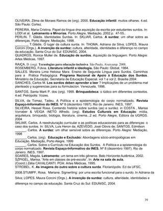 OLIVEIRA, Zilma de Moraes Ramos de (org). 2000. Educação infantil: muitos olhares. 4.ed.
São Paulo: Cortez.
PEREIRA, Maria Cristina. Papel da língua dna aquisição da escrita por estudantes surdos. In:
LODI et al. Letramento e Minorias, Porto Alegre, Mediação, 2002.p. 47-55..
PERLIN. T. Gládis. Identidades Surdas. In: SKLIAR, Carlos. A surdez: um olhar sobre as
diferenças. Porto Alegre: Mediação, 1998.
_______, T.Gládis. O lugar da cultura surda. In: THOMA, Adriana da Silva; LOPES, Maura
Corcini (Orgs.). A invenção da surdez: cultura, alteridade, identidades e diferença no campo
da educação. Santa Cruz do Sul: EDUNISC, 2004.
QUADROS, Ronice Muller de. Educação de surdos. Aquisição da linguagem. Porto Alegre:
Artes Médicas, 1997.
RAIÇA. D. (org). Tecnologias para educação inclusiva. São Paulo, Avercamp. 2008.
ROSEMBERG, Fúlvia. Literatura infantil e ideologia. São Paulo: Global, 1984.
SALLES. Moreira Lima Heloisa Mara. Ensino de Segunda Língua para Surdos. Caminhos
para a Prática Pedagógica. Programa Nacional de Apoio à Educação dos Surdos.
Ministério da Educação. Secretaria de Educação Especial. vol 1 e vol 2. Brasília 2004
SANCHES, Carlos M. Los sordos deben aprender a leer ? Implicações de un problema mal
planteado y sugerencias para su formulacíon. Venezuela, 1996.
SANTOS, Santa Marli P. dos (org). 1999. Brinquedoteca: o lúdico em diferentes contextos.
4.ed. Petrópolis: Vozes.
SILVA, da Tomaz, Tadeu. A Política e a epistemologia do corpo normalizado. Revista
Espaço-Informativo do INES. Nº 8 (dezembro 1997). Rio de Janeiro. INES, 1997.
SILVEIRA, Hessel Rosa. Contando história sobre surdos (as) e surdez. in COSTA , Marisa
Vorraber & VEIGA -NETO Alfredo. (org). Estudos Culturais em Educação: mídia,
arquitetura, brinquedo, biologia, literatura, cinema...2 ed. Porto Alegre, Editora da UGRGS.
2004
SKLIAR, Carlos. A reestruturação curricular e as políticas educacionais para as diferenças: o
caso dos surdos. In: SILVA, Luis Heron da; AZEVEDO, José Clóvis de; SANTOS, Edmilson
______, Carlos. A surdez: um olhar sensível sobre as diferenças. Porto Alegre: Mediação,
1998
______, Carlos. (org). Educação e Exclusão: Abordagens sócio-antropológicas em
Educação. Mediação, Porto Alegre. 1999
______, Carlos. Sobre o Currículo na Educação dos Surdos. A Política e a epistemologia do
corpo normalizado. Revista Espaço-Informativo do INES. Nº 8 (dezembro 1997). Rio de
Janeiro. INES, 1997.
SOARES, Magda. Letramento: um tema em três gêneros. Belo Horizonte:Autêntica, 2002.
SZPIGEL, Marisa. “Arte em classes de pré-escola”. In: Arte na sala de aula.
(Coord.) Zélia CAVALCANTI. POA: Artes Médicas, 1995.
STROBEL. K. As imagens do outro sobre a cultura surda. Florianópolis: Ed da UFSC,
2008.STUMPF, Rosa, Mariane. Signwriting: por uma escrita funcional para o surdo. In Adriana da
Silva; LOPES, Maura Corcini (Orgs.). A invenção da surdez: cultura, alteridade, identidades e
diferença no campo da educação. Santa Cruz do Sul: EDUNISC, 2004.




                                                                                          39
 
