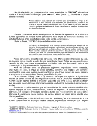 Na década de 80, um grupo de surdos, passa a participar da FENEIDA2, alterando o
nome e o estatuto dessa instituição para FENEIS3. Klein (2005:22), caracteriza o papel
dessas entidades:

                            Nesses espaços eles procuram se encontrar para compartilhar da língua e de
                            experiências as mais variadas. Suas atividades, na grande maioria, voltam-se ao
                            lazer e ao esporte, havendo em algumas associações, mobilizações mais políticas
                            , como a oficialização da Língua de Sinais e a garantia da presença de intérpretes
                            em situações diversas.



      Fatores como esses estão reconfigurando as formas de representar os surdos e a
surdez, apontando os surdos numa perspectiva mais ampla de educação chamada de
Estudos Culturais, onde os estudos surdos estão sendo contemplados.
      Skliar in Souza (1997:274) define estudos surdos como:

                            um campo de investigação e de proposições educacionais que, através de um
                            conjunto de concepções lingüísticas, multiculturais e antropológicas, definem uma
                            particular aproximação ao conhecimento de mundo dos surdos. Nesta definição
                            ficam excluídas todas as referências ao universo da audiologia e das deficiências
                            auditivas, pois elas não cumprem nenhum papel na construção das experiências
                            educacionais, nem comunitárias, nem culturais dos surdos .

       Nessa perspectiva, o sujeito surdo apresenta uma diferença sócio-lingüística, ou seja,
ele interage com o mundo a partir de uma experiência visual. Todas as suas construções
mentais se dão pelo canal espaço-visual mediados pelo seu instrumento natural de
comunicação: a língua de sinais e a língua escrita.
       Além de viabilizar todos os processos cognitivos, lingüísticos, éticos, artísticos,
intelectuais do surdo, a língua de sinais constitui, conforme este modelo, um elemento
identificatório entre estes sujeitos. Ao compartilharem uma língua comum, os surdos passam
a se reconhecer como membros de uma comunidade singular.
       De acordo com Wrigley (1996, p. 3): “o mundo visual percebe e produz a significação
através de canais visuais de uma lingüística espacial. Não é um mundo necessariamente
melhor ou pior, apenas distinto e diferente.” Seguindo esta linha teórica, convém destacar
que os surdos manifestam sua diferença lingüística e cultural na formação de comunidades
surdas.
       Entretanto, convém ressaltar que as comunidades de surdos não são consideradas
apenas espaços de lazer, entretenimento, práticas de esportes... A comunidade surda é,
sobretudo, um espaço de articulação política na busca pelo reconhecimento da surdez como
diferença. E exatamente nesse sentido, os surdos, podem ser vistos como criando uma
diferença política.
        Considerações como essa têm mudado as representações acerca da surdez e dos
surdos, ocasionando, na educação dessas pessoas, significativas mudanças, que exigem

2
 GLOSSÁRIO- FENEIDA - Federação Nacional de Educação e Integração do Deficiente Auditivo.
3
 GLOSSÁRIO- FENEIS- Federação Nacional de Educação e Inclusão dos Surdos, para conhecer a FENEIS acesse o site:
www.feneis.com.br.
CONTEUDO RELACIONADO – Para ler sobre eventos da comunidade surda, acesse: http://www.surdosol.com.br/




                                                                                                             4
 