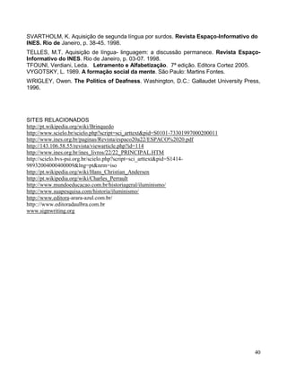 SVARTHOLM, K. Aquisição de segunda língua por surdos. Revista Espaço-Informativo do
INES. Rio de Janeiro, p. 38-45. 1998.
TELLES, M.T. Aquisição de língua- linguagem: a discussão permanece. Revista Espaço-
Informativo do INES. Rio de Janeiro, p. 03-07. 1998.
TFOUNI, Verdiani, Leda. Letramento e Alfabetização. 7ª edição. Editora Cortez 2005.
VYGOTSKY, L. 1989. A formação social da mente. São Paulo: Martins Fontes.
WRIGLEY, Owen. The Politics of Deafness. Washington, D.C.: Gallaudet University Press,
1996.




SITES RELACIONADOS
http://pt.wikipedia.org/wiki/Brinquedo
http://www.scielo.br/scielo.php?script=sci_arttext&pid=S0101-73301997000200011
http://www.ines.org.br/paginas/Revista/espaco20a22/ESPACO%2020.pdf
http://143.106.58.55/revista/viewarticle.php?id=114
http://www.ines.org.br/ines_livros/22/22_PRINCIPAL.HTM
http://scielo.bvs-psi.org.br/scielo.php?script=sci_arttext&pid=S1414-
98932004000400009&lng=pt&nrm=iso
http://pt.wikipedia.org/wiki/Hans_Christian_Andersen
http://pt.wikipedia.org/wiki/Charles_Perrault
http://www.mundoeducacao.com.br/historiageral/iluminismo/
http://www.suapesquisa.com/historia/iluminismo/
http://www.editora-arara-azul.com.br/
http:://www.editoradaulbra.com.br
www.signwriting.org




                                                                                    40
 