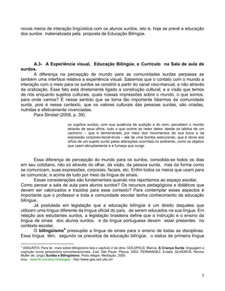 novas meios de interação lingüística com os alunos surdos, isto é, hoje se prevê a educação
dos surdos materializada pela proposta de Educação Bilíngüe.




       A.3- A Experiência visual, Educação Bilíngüe, e Currículo na Sala de aula de
surdos.
       A diferença na percepção de mundo para as comunidades surdas perpassa as
também uma interface relativa a experiência visual. Sabemos que o contato com o mundo a
interação com o meio para os surdos se constrói a partir do canal viso-manual, e não através
da oralização. Esse fato está diretamente ligado a construção cultural, e a visão que temos
de nós enquanto sujeitos culturais, quais nossas impressões sobre o mundo, o que somos,
para onde vamos? É nesse sentido que se torna tão importante falarmos da comunidade
surda, pois é nesse contexto, que os valores culturais das pessoas surdas, são criadas,
nutridas e efetivamente vivenciadas.
       Para Strobel (2008, p. 39):

                             os sujeitos surdos, com sua ausência de audição e do som, percebem o mundo
                             através de seus olhos, tudo o que ocorre ao redor deles: desde os latidos de um
                             cachorro – que é demonstrado por meio dos movimentos de sua boca e da
                             expressão corpóreo-facial-bruta – até de uma bomba estourando, que é obvia aos
                             olhos de um sujeito surdo pelas alterações ocorridas no ambiente, como os objetos
                             que caem abruptamente e a fumaça que surge.


       Essa diferença de percepção do mundo para os surdos, consolida-se todos os dias
em seu cotidiano, não só através do olhar, da visão, da pessoa surda, mas da forma como
se comunicam, suas expressões, corporais, faciais, etc. Enfim todos os meios que usam para
se comunicar, e acima de tudo por meio da língua de sinais.
       Essas considerações são fundamentais quando nos reportamos ao espaço escolar,
Como pensar a sala de aula para alunos surdos? Os recursos pedagógicos e didáticos que
devem ser valorizados e trazidos para esse contexto? Para contemplar esses aspectos é
importante que o professor e toda a comunidade escolar tenha conhecimento da educação
bilíngue.
       Já postulada em legislação que a educação bilíngüe é um direito daqueles que
utilizam uma língua diferente da língua oficial do país, de serem educados na sua língua. Em
relação aos estudantes surdos, a legislação brasileira define que a instrução e o ensino da
língua de sinais dos alunos surdos, e da língua portuguesa devem estar presentes no
contexto escolar.
       O bilingüismo4 pressupõe a língua de sinais para o ensino de todas as disciplinas.
Essa língua têm, segundo os preceitos da educação bilíngüe, o status de primeira língua

4
 ASSUNTO- Para ler mais sobre bilingüísmo leia o capítulo 2 da obra: GOLDFELD, Marcia. A Criança Surda: linguagem e
cognição numa perspectiva sociointeracionista. 2.ed. São Paulo: Plexus, 2002. FERNANDEZ. Eulalia. QUADROS, Ronice
Muller de. (orgs) Surdez e Bilingüismo. Porto Alegre. Mediação. 2005.
eou www.fe.unicamp.br/dis/ges/ , http://www.ges.ced.ufsc.br/




                                                                                                                 5
 