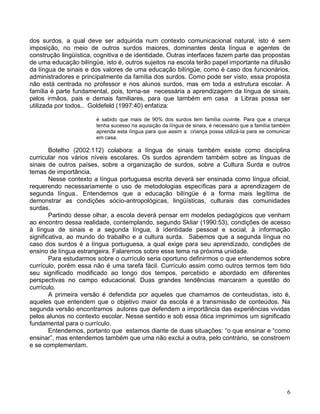 dos surdos, a qual deve ser adquirida num contexto comunicacional natural, isto é sem
imposição, no meio de outros surdos maiores, dominantes desta língua e agentes de
construção lingüística, cognitiva e de identidade. Outras interfaces fazem parte das propostas
de uma educação bilíngüe, isto é, outros sujeitos na escola terão papel importante na difusão
da língua de sinais e dos valores de uma educação bilíngüe, como é caso dos funcionários,
administradores e principalmente da família dos surdos. Como pode ser visto, essa proposta
não está centrada no professor e nos alunos surdos, mas em toda a estrutura escolar. A
família é parte fundamental, pois, torna-se necessária a aprendizagem da língua de sinais,
pelos irmãos, pais e demais familiares, para que também em casa a Libras possa ser
utilizada por todos.. Goldefeld (1997:40) enfatiza:

                        é sabido que mais de 90% dos surdos tem família ouvinte. Para que a criança
                        tenha sucesso na aquisição da língua de sinais, é necessário que a família também
                        aprenda esta língua para que assim a criança possa utilizá-la para se comunicar
                        em casa.

        Botelho (2002:112) colabora: a língua de sinais também existe como disciplina
curricular nos vários níveis escolares. Os surdos aprendem também sobre as línguas de
sinais de outros países, sobre a organização de surdos, sobre a Cultura Surda e outros
temas de importância.
        Nesse contexto a língua portuguesa escrita deverá ser ensinada como língua oficial,
requerendo necessariamente o uso de metodologias específicas para a aprendizagem de
segunda língua.. Entendemos que a educação bilíngüe é a forma mais legítima de
demonstrar as condições sócio-antropológicas, lingüísticas, culturais das comunidades
surdas.
        Partindo desse olhar, a escola deverá pensar em modelos pedagógicos que venham
ao encontro dessa realidade, contemplando, segundo Skliar (1990:53), condições de acesso
à língua de sinais e a segunda língua, à identidade pessoal e social, à informação
significativa, ao mundo do trabalho e a cultura surda. Sabemos que a segunda língua no
caso dos surdos é a língua portuguesa, a qual exige para seu aprendizado, condições de
ensino de língua estrangeira. Falaremos sobre esse tema na próxima unidade.
        Para estudarmos sobre o currículo seria oportuno definirmos o que entendemos sobre
currículo, porém essa não é uma tarefa fácil. Currículo assim como outros termos tem tido
seu significado modificado ao longo dos tempos, percebido e abordado em diferentes
perspectivas no campo educacional. Duas grandes tendências marcaram a questão do
currículo.
        A primeira versão é defendida por aqueles que chamamos de conteudistas, isto é,
aqueles que entendem que o objetivo maior da escola é a transmissão de conteúdos. Na
segunda versão encontramos autores que defendem a importância das experiências vividas
pelos alunos no contexto escolar. Nesse sentido e sob essa ótica imprimimos um significado
fundamental para o currículo.
        Entendemos, portanto que estamos diante de duas situações: “o que ensinar e “como
ensinar”, mas entendemos também que uma não exclui a outra, pelo contrário, se constroem
e se complementam.




                                                                                                       6
 