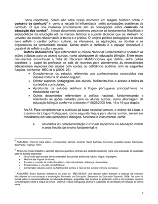 Seria importante, porém não cabe nesse momento um resgate histórico sobre o
conceito de currículo5 e como a escola foi influenciada pelas concepções brasileiras de
currículo. O que nos interessa precisamente são as concepções sobre currículo na
educação dos surdos6. . Nesse documento podemos perceber os fundamentos filosóficos e
sóciopolíticos da educação até os marcos teóricos e suporte técnicos que se efetivam no
universo da escola relacionando a teoria e a prática. O projeto político pedagógico da escola
deve refletir o caráter político, cultural. os interesses, as aspirações, as dúvidas e as
expectativas da comunidade escolar. Sendo assim o currículo é o espaço disponível e
possível de refletir a cultura escolar.
       Outros documentos 7que referendam a Política Nacional fundamentam e orientam as
ações voltadas para os alunos surdos, numa abordagem de educação bilíngüe. Entre esses
documentos encontra-se a Sala de Recursos Multifuncionais que define, entre outras
questões, o papel do professor da sala de recursos para atendimento às necessidades
educacionais especiais dos alunos com surdez ou deficiência auditiva, com as seguintes
funções, conforme MEC et al (2006: 25):
            Complementar os estudos referentes aos conhecimentos construídos nas
              classes comuns do ensino regular;
            Ofertar suportes pedagógicos aos alunos, facilitando-lhes o acesso a todos os
              conteúdos curriculares;
            Aprofundar os estudos relativos à língua portuguesa principalmente na
              modalidade escrita
            Outros documentos referendam a política nacional, fundamentando e
              orientando as ações voltadas para os alunos surdos, numa abordagem de
              educação bilíngüe conforme o decreto nº 5626/2005 Arts. 15 e 16 que dispõe:

        Art.15. Para complementar o currículo da base nacional comum, o ensino de Libras e
        o ensino da Língua Portuguesa, como segunda língua para alunos surdos, devem ser
        ministrados em uma perspectiva dialógica, funcional e instrumental, como:

                I-       atividades ou complementação curricular específica na educação infantil
                         e anos iniciais de ensino fundamental; e



5
  ASSUNTO- Para ler mais sobre currículo leia: Moreira, Antonio Flavio Barbosa. Currículo: questões atuais. Campinas,
São Paulo. Papirus, 1997.

6
  Atrevo-me nesse trabalho a apontar algumas questões centrais que poderão colaborar para uma educação de qualidade
para os surdos brasileiros:
        O currículo para surdos deve contemplar discussões acerca da cultura, língua, linguagem;
        História das línguas de sinais;
        Estudar o conceito de multiculturalismo, interculturalidade, diferença, diversidade;
        Problematizar o conceito de deficiência;
        Contemplar estudos acerca da história dos surdos, e não só dos surdos brancos, europeus;

7
  ASSUNTO- Estou fazendo referência ao texto do MEC/SEESP, que discute sobre Saberes e práticas da inclusão:
dificuldades de comunicação e sinalização. Ministério da Educação. Secretaria de Educação Especial. 2004. No texto há
temas sobre a operacionalização da educação bilíngüe, sugestões das funções do professor surdo e do professor ouvinte,
considerações sobre a língua de sinais -LIBRAS, língua portuguesa escrita e sugestões de atividades em relação ao último
tema.


                                                                                                                      7
 