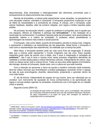 desconhecidos. Esta diversidade e heterogeneidade são elementos primordiais para o
enriquecimento do desenvolvimento das crianças.
     Através da brincadeira, a criança pode experimentar novas situações, na perspectiva de
uma educação criadora, voluntária e consciente. O brinquedo proporciona mudanças no que
se refere às necessidades e à consciência da criança. A criança, com o brinquedo, pode
colocar hipóteses, desafios, além de construir relações, com regras e limites impostos pelos
adultos.
     No processo da educação infantil, o papel do professor é primordial, pois é aquele que
cria espaços, oferece os materiais e participa das brincadeiras11, e faz mediação da a
construção do conhecimento. O professor fazendo parte da brincadeira terá oportunidade de
apresentar valores e a cultura da sociedade. O professor estará possibilitando a
aprendizagem da maneira mais criativa e social possível.
      O brinquedo, visto como objeto, suporte da brincadeira, permite à criança criar, imaginar
e representar a realidade e as experiências por ela adquiridas. Desta forma, o brinquedo é
visto como a representação das experiências, da realidade que a criança faz parte.
      Além disso, o brinquedo também pode ser visto como fruto da imaginação. É através
dele que a criança pode representar o mundo imaginário que ela criou. Essa questão
imaginária pode variar de acordo com a idade. Aos 3 anos a imaginação é carregada de
animismo12, dos 5 aos 6 anos a criança inclui nesse processo imaginativo elementos da
realidade e na fase adulta passa a utilizar elementos culturais. Independente de cultura, raça,
credo ou classe social, toda a criança brinca. Todos os seus atos estão ligados à brincadeira,
ela interage, através do brinquedo, desde cedo, com a cultura em que está inserida.
     Com a intenção de aproximar o aluno da escola e mantê-lo motivado neste ambiente,
deve-se utilizar recursos que diversifiquem a prática pedagógica, buscando tornar o espaço
da sala de aula aconchegante, divertido, descontraído, propiciando o aprender dentro de
uma visão lúdica.
      O ato de brincar, independente do espaço em que ocorra, deve ser valorizado por se
constituir num instrumento de aquisição de novos conhecimentos e de aprendizado das
regras e normas adultas vigentes na sociedade, contribuindo com a formação de um cidadão
crítico e atuante.
      Segundo Cunha (2004:12):
                               as situações de jogo trazem um desafio maior, que é a competição, mas precisam
                               ser conduzidas compreensivamente para que não ressaltem diferenças individuais.
                               Os jogos cooperativos e os jogos em grupo têm vantagem de estimular a
                               cooperação entre os participantes. .




11
   SAIBA MAIS- História do brinquedo. acesse: http://pt.wikipedia.org/wiki/Brinquedo. Para saber mais sobre brinquedo e a
educação, acesse: http://www.scielo.br/scielo.php?script=sci_arttext&pid=S0101-73301997000200011. Para saber mais
sobre tipos de brinquedos: Brinquedo tradicional e popular, acesse:
http://www.scielo.br/scielo.php?script=sci_arttext&pid=S0101-73301997000200011
12
  GLOSSÁRIO – Tendência a considerar todos os seres da natureza como dotados de vida e capazes de agir conforme
sua finalidade.


                                                                                                                        9
 
