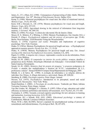 Ciências & Cognição 2010; Vol 15 (2): 021-030 <http://www.cienciasecognicao.org>                             © Ciências & Cognição
        Submetido em 15/06/2010 | Revisado em 09/08/2010 | Aceito em 10/08/2010 | ISSN 1806-5821 – Publicado on line em 15 de agosto de 2010




James, Jr., J.V. e Shaw, R.J. (1998). Consequences of group testing of older Adults: Memory
and Organization. Em: 39th Meeting of Pshychonomic Society. Dallas, USA.
Kemp, S. (1988). Memorial psychophysics for visual area: the effect of retentional interval.
Memory Cogn., 16 (5), 431-436.
Kerst, S.M. e Howard, Jr., J.H. (1978). Memory psychophysics for visual area and length.
Memory Cogn., 6(3), 327-335.
Madden, D.J. (1985). Age-related slowing in the retrieval of information from long-term
memory. J. Gerontol., 40, 208-210.
Miller, G. (1964). Psicologia: A ciência da vida mental. Rio de Janeiro: Zahar.
Moyer, R. S.; Sklarew, P. e Whiting, J. (1982). Memory Psychophysics. Em: Gussler, H.G. e
Petzold, P. (Orgs.). Psychophysical judgment and the process of perception (pp. 35-46).
Berlin, West Germany: VEB Deustcher Verlag der Wissenschaften.
Neisser, U. (1976). Cognition and reality: Principles and implications of cognitive
psychology. New York: Freeman.
Osaka, N. (1983a). Memory Psychophysics for perceived length and area – a Psychophysical
approach to memory process. Faculty Lett. Rev., 17, 15-28.
Osaka, N. (1983b). Memory Psychophysics for perceived length and area. Em: Annual
meeting of the American Psychophysical Association, Anaheim, CA, APA.
Papert, S. (1994). A máquina das crianças: repensando a escola na era da informática. Porto
Alegre: Artes Médicas.
Straub, S.L.W. (2002). O computador no interior da escola pública: avanços, desafios e
perspectivas do/no ProInfo. Dissertação (Mestrado em Educação) - Universidade Federal de
Santa Catarina, Florianópolis.
Straub, S.L.W. (2005). Relatório final do projeto de pesquisa “a proposta pedagógica do
ProInfo: a atuação dos multiplicadores e técnicos do N.T.E., coordenadores de L.I.,
professores e alunos”. Sinop,UNEMAT/Campus Sinop/Departamento de Pedagogia, 2005.
Siboldi, G. e di Salvo, M. (1998). A evolução da informática e as relações afetivas do
indivíduo. Em: Peluso, A. (Org.). Informática e afetividade. Bauru, SP: EDUSC.
Sternberg, R. (2000). Psicologia cognitiva. Porto Alegre: Artmed.
Stevens, S.S. (1975). Psychophysics: Introduction to its perceptual, neural and social
prospects (G. Stevens,Ed.) New York: Wiley.
Stuart-Hamilton, I. (2002). A Psicologia do envelhecimento. Traduzido por Maria Adriana
Veríssimo Veronese. Porto Alegre: Artmed.
Van Der Linden, M.; Philippot, P. e Heinen, P. (1997). Effect of age, education and verbal
efficiency on memory performnce and memory self-assesment. Arch. Psychol., 65, 171-185.
Vosniadou, E. (1996). Towards a revised cognitive psychology for new advances in learning
and instruction. Learning Instruction, 6 (2), 95-109.
Zimmerman, B.J. e Schunk, D.H. (Ed.). (2003). Educational psychology: a century of
Contributions, Mahvah: Lawrence Erlbaum Associates.
Wiest, W.M. e Bell, B.(1985). Steven’s exponent for psychophysical scaling of perceived,
remembered, and inferred distance. Psychological Bull., 98, 457-470.




                                                                                                                                         30
 