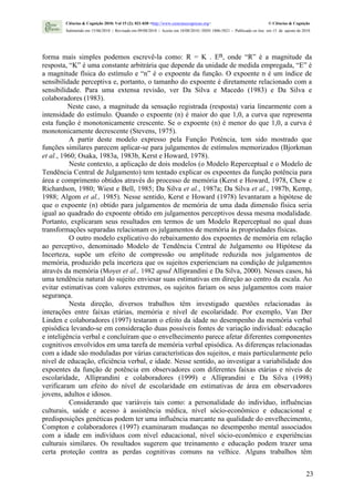 Ciências & Cognição 2010; Vol 15 (2): 021-030 <http://www.cienciasecognicao.org>                             © Ciências & Cognição
        Submetido em 15/06/2010 | Revisado em 09/08/2010 | Aceito em 10/08/2010 | ISSN 1806-5821 – Publicado on line em 15 de agosto de 2010




forma mais simples podemos escrevê-la como: R = K . En, onde “R” é a magnitude da
resposta, “K” é uma constante arbitrária que depende da unidade de medida empregada, “E” é
a magnitude física do estímulo e “n” é o expoente da função. O expoente n é um índice de
sensibilidade perceptiva e, portanto, o tamanho do expoente é diretamente relacionado com a
sensibilidade. Para uma extensa revisão, ver Da Silva e Macedo (1983) e Da Silva e
colaboradores (1983).
          Neste caso, a magnitude da sensação registrada (resposta) varia linearmente com a
intensidade do estímulo. Quando o expoente (n) é maior do que 1,0, a curva que representa
esta função é monotonicamente crescente. Se o expoente (n) é menor do que 1,0, a curva é
monotonicamente decrescente (Stevens, 1975).
           A partir deste modelo expresso pela Função Potência, tem sido mostrado que
funções similares parecem aplicar-se para julgamentos de estímulos memorizados (Bjorkman
et al., 1960; Osaka, 1983a, 1983b, Kerst e Howard, 1978).
           Neste contexto, a aplicação de dois modelos (o Modelo Reperceptual e o Modelo de
Tendência Central de Julgamento) tem tentado explicar os expoentes da função potência para
área e comprimento obtidos através do processo de memória (Kerst e Howard, 1978, Chew e
Richardson, 1980; Wiest e Bell, 1985; Da Silva et al., 1987a; Da Silva et al., 1987b, Kemp,
1988; Algom et al., 1985). Nesse sentido, Kerst e Howard (1978) levantaram a hipótese de
que o expoente (n) obtido para julgamentos de memória de uma dada dimensão física seria
igual ao quadrado do expoente obtido em julgamentos perceptivos dessa mesma modalidade.
Portanto, explicaram seus resultados em termos de um Modelo Reperceptual no qual duas
transformações separadas relacionam os julgamentos de memória às propriedades físicas.
           O outro modelo explicativo do rebaixamento dos expoentes de memória em relação
ao perceptivo‚ denominado Modelo de Tendência Central de Julgamento ou Hipótese da
Incerteza, supõe um efeito de compressão ou amplitude reduzida nos julgamentos de
memória, produzido pela incerteza que os sujeitos experienciam na condição de julgamentos
através da memória (Moyer et al., 1982 apud Alliprandini e Da Silva, 2000). Nesses casos, há
uma tendência natural do sujeito enviesar suas estimativas em direção ao centro da escala. Ao
evitar estimativas com valores extremos, os sujeitos fariam os seus julgamentos com maior
segurança.
           Nesta direção, diversos trabalhos têm investigado questões relacionadas às
interações entre faixas etárias, memória e nível de escolaridade. Por exemplo, Van Der
Linden e colaboradores (1997) testaram o efeito da idade no desempenho da memória verbal
episódica levando-se em consideração duas possíveis fontes de variação individual: educação
e inteligência verbal e concluíram que o envelhecimento parece afetar diferentes componentes
cognitivos envolvidos em uma tarefa de memória verbal episódica. As diferenças relacionadas
com a idade são moduladas por várias características dos sujeitos, e mais particularmente pelo
nível de educação, eficiência verbal, e idade. Nesse sentido, ao investigar a variabilidade dos
expoentes da função de potência em observadores com diferentes faixas etárias e níveis de
escolaridade, Alliprandini e colaboradores (1999) e Alliprandini e Da Silva (1998)
verificaram um efeito do nível de escolaridade em estimativas de área em observadores
jovens, adultos e idosos.
           Considerando que variáveis tais como: a personalidade do indivíduo, influências
culturais, saúde e acesso à assistência médica, nível sócio-econômico e educacional e
predisposições genéticas podem ter uma influência marcante na qualidade do envelhecimento,
Compton e colaboradores (1997) examinaram mudanças no desempenho mental associados
com a idade em indivíduos com nível educacional, nível sócio-econômico e experiências
culturais similares. Os resultados sugerem que treinamento e educação podem trazer uma
certa proteção contra as perdas cognitivas comuns na velhice. Alguns trabalhos têm


                                                                                                                                         23
 