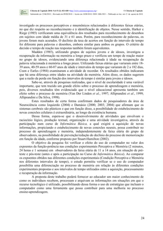 Ciências & Cognição 2010; Vol 15 (2): 021-030 <http://www.cienciasecognicao.org>                             © Ciências & Cognição
        Submetido em 15/06/2010 | Revisado em 09/08/2010 | Aceito em 10/08/2010 | ISSN 1806-5821 – Publicado on line em 15 de agosto de 2010




investigado os processos perceptivos e mnemônicos relacionados à diferentes faixas etárias,
no que diz respeito ao reconhecimento e à identificação de objetos. Nesse sentido, Harker e
Riege (1985) verificaram uma equivalência dos resultados para reconhecimento de desenhos
em sujeitos com idade média de 31 e 61 anos. Porém, para reconhecimento de palavras, os
jovens foram mais acurados. O declínio da taxa de acertos em função do intervalo de tempo
foi diferente para palavras e desenhos, embora similar para ambos os grupos. O critério de
decisão e tempo de reação nas respostas também foram equivalentes.
          Madden (1985), utilizando grupos de sujeitos jovens e de idosos, investigou a
recuperação da informação na memória a longo prazo e verificou um tempo de reação maior
no grupo de idosos, evidenciando uma diferença relacionada à idade na recuperação da
palavra relacionada à memória a longo prazo. Utilizando faixas etárias que variaram entre 18-
39 anos, 40-59 anos e 60-87 anos de idade e intervalos de tempo que variaram de 2 a 182 dias,
Coon e Earles (1984) examinaram a atividade de recordar. Os resultados obtidos indicaram
que há uma diferença entre idades na atividade da memória. Além disso, os dados sugerem
que a razão da perda em função dos intervalos de tempo é similar para jovens e idosos.
          Sabe-se, através de pesquisas realizadas, que o nível de escolaridade é uma variável
importante, que tem trazido um grande efeito sobre o processo de aprendizagem e memória,
pois, diversos resultados têm evidenciado que o nível educacional apresenta também um
efeito sobre o processo de memória (Van Der Linden et al., 1997; Alliprandini et al., 1999;
Alliprandini e Da Silva, 1998).
          Estes resultados de certa forma confirmam dados de pesquisadores da área de
Neurociência como Izquierdo (2004) e Damásio (2000; 2003; 2004) que afirmam que os
sistemas cerebrais são plásticos e que em função disso, a possibilidade do estabelecimento de
novas conexões celulares é extraordinária, ao longo da existência humana.
          Dessa forma, espera-se que o desenvolvimento de atividades que envolvam o
raciocínio lógico, produção textual, organização e uma atividade investigativa, através da
participação num curso de Informática Básica, a qual exigirá a aquisição de novas
informações, propiciando o estabelecimento de novas conexões neurais, possa contribuir no
processo de aprendizagem e memória, independentemente da faixa etária do grupo de
observadores, na possibilidade de prevenção/redução do declínio do processo de memorização
em função da idade, conforme proposto por Stuart-Hamilton (2002).
          O objetivo da pesquisa foi verificar o efeito do uso de computador no valor dos
expoentes da função-potência nas condições experimentais Perceptiva e Memória (2 minutos,
24 horas e 1 semana) em observadores da faixa etária de 11 a 14 anos, em situação de pré-
teste e pós-teste (antes e após a participação no Curso de Informática Básica). Ao comparar
os expoentes obtidos nas diferentes condições experimentais (Condição Perceptiva e Memória
nos diferentes intervalos de tempo), o estudo permitiu verificar se o uso do computador
possibilita uma diferenciação no processo de memória em relação às diferentes condições
experimentais propostas e aos intervalos de tempo utilizados entre a aquisição, processamento
e recuperação da informação.
          A proposta deste trabalho poderá fornecer ao educador um maior conhecimento de
como os indivíduos recebem, processam e arquivam as informações em situações em que o
recurso tecnológico é utilizado, possibilitando dessa forma o uso de estratégias que incluam o
computador como uma ferramenta que possa contribuir para uma melhoria no processo
ensino-aprendizagem.




                                                                                                                                         24
 