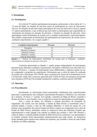 Ciências & Cognição 2010; Vol 15 (2): 021-030 <http://www.cienciasecognicao.org>                             © Ciências & Cognição
        Submetido em 15/06/2010 | Revisado em 09/08/2010 | Aceito em 10/08/2010 | ISSN 1806-5821 – Publicado on line em 15 de agosto de 2010




2. Metodologia

2.1. Participantes

         Um total de 55 sujeitos participaram da pesquisa, pertencentes a faixa etária de 11 a
14 anos de idade, na situação de pré-teste (antes de participarem do curso de Informática
básica). Na situação de pós-teste (após participarem do curso de Informática básica), apenas
41 sujeitos participaram, o que evidencia que nem todos os participantes que responderam ao
instrumento de pesquisa na situação de pré-teste, o fizeram na situação de pós-teste. Estes
participantes foram distribuídos de acordo com a condição experimental a qual participaram.
Para melhor compreensão da distribuição dos participantes do experimento, de acordo com as
condições experimentais, ver a seguir, quadro 1.

        Condições Experimentais                                    Pré-teste                              Pós-teste
                 Perceptiva                         19              15
            Memória 2 minutos                       18              12
             Memória 24 horas                       11              08
             Memória 1 semana                       07              06
           Total de observadores                    55              41
Quadro 1 - Número de observadores distribuídos de acordo com as diferentes                                                   condições
experimentais na situação de pré-teste e pós-teste.

         Conforme apresentado no Quadro 1, quatro grupos independentes de participantes
passaram pelas diferentes condições experimentais: Perceptiva e Memória com intervalos de 2
minutos, 24 horas e 1 semana. Os participantes eram alfabetizados e ingênuos quanto ao uso
do computador e propósito do experimento. Informamos que a coleta de dados foi realizada
de acordo com a Resolução CNS 196/96, após a assinatura do Termo de Consentimento Livre
e Esclarecido, tendo sido o processo aprovado pelo Comitê de Ética em pesquisa envolvendo
seres humanos (CEP) da Universidade Estadual de Londrina, conforme parecer 268/2008.

2.2. Materiais

2.3. Procedimentos

          Inicialmente, as informações foram transmitidas verbalmente pelo experimentador
para todos os participantes das condições experimentais Perceptiva e Memória, nos intervalos
de 2 minutos, 24 horas e 1 semana. Em seguida, o desenho do Mapa do Brasil, contendo a
divisão de todos os seus Estados, com os respectivos nomes foi apresentado aos participantes.
          Para a coleta de dados, foi utilizado o método psicofísico de estimação de
magnitudes. De acordo com este método, o Estado de Mato Grosso é considerado como o
estímulo padrão e recebe o valor de 100 unidades (Módulo). A tarefa do sujeito foi a de
estimar a área geográfica dos outros Estados do Brasil, sempre em comparação com a área do
Estado de Mato Grosso, atribuindo valores às respectivas áreas dos diferentes Estados que
representassem a razão julgada com respeito ao padrão que recebeu o valor 100. Durante a
coleta de dados, o estímulo padrão (Estado de Mato Grosso) foi o primeiro a ser apresentado e
os Estados restantes foram apresentados randomicamente para cada sujeito. As estimativas
foram anotadas pelos sujeitos num caderno de respostas, que continha o nome de cada Estado
do Brasil, em folhas separadas.


                                                                                                                                         25
 