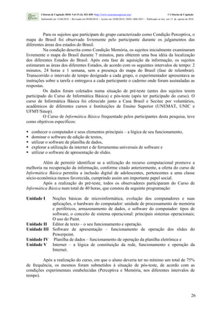 Ciências & Cognição 2010; Vol 15 (2): 021-030 <http://www.cienciasecognicao.org>                             © Ciências & Cognição
         Submetido em 15/06/2010 | Revisado em 09/08/2010 | Aceito em 10/08/2010 | ISSN 1806-5821 – Publicado on line em 15 de agosto de 2010




          Para os sujeitos que participam do grupo caracterizado como Condição Perceptiva, o
mapa do Brasil foi observado livremente pelo participante durante os julgamentos das
diferentes áreas dos estados do Brasil.
          Na condição descrita como Condição Memória, os sujeitos inicialmente examinaram
livremente o mapa do Brasil durante 7 minutos, para obterem uma boa idéia da localização
dos diferentes Estados do Brasil. Após esta fase de aquisição da informação, os sujeitos
estimaram as áreas dos diferentes Estados, de acordo com os seguintes intervalos de tempo: 2
minutos, 24 horas e 1 semana, sem a presença do mapa do Brasil (fase de relembrar).
Transcorrido o intervalo de tempo designado a cada grupo, o experimentador apresentava as
instruções sobre a tarefa e entregava a cada participante o caderno onde foram assinaladas as
respostas.
          Os dados foram coletados numa situação de pré-teste (antes dos sujeitos terem
participado do Curso de Informática Básica) e pós-teste (após ter participado do curso). O
curso de Informática Básica foi oferecido junto a Casa Brasil e Secitec por voluntários,
acadêmicos de diferentes cursos e Instituições de Ensino Superior (UNEMAT, UNIC e
UFMT/Sinop).
          O Curso de Informática Básica frequentado pelos participantes desta pesquisa, teve
como objetivos específicos:

   conhecer o computador e seus elementos principais – a lógica de seu funcionamento,
   dominar o software de edição de textos,
   utilizar o software de planilha de dados,
   explorar a utilização da internet e de ferramentas universais de software e
   utilizar o software de apresentação de slides.

         Além de permitir identificar se a utilização do recurso computacional promove a
melhoria na recuperação da informação, conforme citado anteriormente, a oferta do curso de
Informática Básica permitiu a inclusão digital de adolescentes, pertencentes a uma classe
sócio-econômica menos favorecida, cumprindo assim um importante papel social.
         Após a realização do pré-teste, todos os observadores participaram do Curso de
Informática Básica num total de 40 horas, que constou da seguinte programação:

Unidade I   Noções básicas de microinformática, evolução dos computadores e suas
            aplicações, o hardware do computador: unidade de processamento de memória
            e periféricos, armazenamento de dados, o software do computador: tipos de
            software, o conceito de sistema operacional: principais sistemas operacionais;
            O uso do Paint.
Unidade II Editor de texto – o seu funcionamento e operação.
Unidade III Software de apresentação – funcionamento de operação dos slides do
            Powerpoint.
Unidade IV Planilha de dados – funcionamento de operação da planilha eletrônica e
Unidade V Internet – a lógica de constituição da rede, funcionamento e operação da
            Internet.

        Após a realização do curso, em que o aluno deveria ter no mínimo um total de 75%
de frequência, os mesmos foram submetidos à situação de pós-teste, de acordo com as
condições experimentais estabelecidas (Perceptiva e Memória, nos diferentes intervalos de
tempo).



                                                                                                                                          26
 