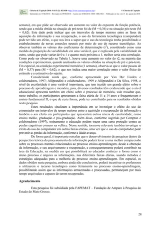 Ciências & Cognição 2010; Vol 15 (2): 021-030 <http://www.cienciasecognicao.org>                             © Ciências & Cognição
        Submetido em 15/06/2010 | Revisado em 09/08/2010 | Aceito em 10/08/2010 | ISSN 1806-5821 – Publicado on line em 15 de agosto de 2010




semana), em que pôde ser observado um aumento no valor do expoente da função potência,
sendo que a média obtida na situação de pré-teste foi de (M = 0,36) e na situação pós-teste (M
= 0,62). Este dado pode indicar que em intervalos de tempo maiores entre as fases de
aquisição da informação e sua recuperação, o uso da ferramenta tecnológica (computador)
pode ter tido um efeito, o que nos leva a supor que o uso da tecnologia tenha possibilitado o
estabelecimento de novas conexões neurais por meio do uso do recurso tecnológico. Ao
observar também os valores dos coeficientes de determinação (r2), considerado como uma
medida da proporção da variabilidade em uma variável, que é explicada pela variabilidade da
outra, sendo que pode variar de 0 a 1 e quanto mais próxima a 1, melhor seria esta correlação.
Como pode ser observado na Tabela 1, houve uma aumento no valor do r2, na maioria das
condições experimentais, quando analisados os valores obtidos na situação de pré e pós-teste.
Em especial, na condição experimental memória (1 semana), observa-se que o valor passou de
(M = 0,37) para (M = 0,62), o que nos indica uma maior correlação entre o valor físico do
estímulo e a estimativa do sujeito.
          Considerando ainda que, conforme apresentado por Van Der Linden e
colaboradores, 1997; Alliprandini e colaboradores, 1999 e Alliprandini e Da Silva, 1998, o
nível de escolaridade é uma variável importante, que tem trazido um grande efeito sobre o
processo de aprendizagem e memória, pois, diversos resultados têm evidenciado que o nível
educacional apresenta também um efeito sobre o processo de memória, vale ressaltar que,
neste trabalho, os participantes apresentam a faixa etária de 11 a 14 anos e frequentavam o
ensino fundamental II, o que de certa forma, pode ter contribuído para os resultados obtidos
nesta pesquisa.
          Estes resultados sinalizam a importância em se investigar o efeito do uso do
computador em intervalos de tempo maiores entre a aquisição e recuperação da informação e
também o seu efeito em participantes que apresentam outros níveis de escolaridade, como
ensino médio, graduação e pós-graduação. Além disso, conforme sugerido por Compton e
colaboradores (1997), treinamento e educação podem trazer uma certa proteção contra as
perdas cognitivas comuns na velhice. Nesse sentido, torma-se relevante também investigar o
efeito do uso do computador em outras faixas etárias, uma vez que o uso do computador pode
prevenir as perdas da informação, conforme a idade avança.
          De forma geral, é importante ressaltar que o desenvolvimento de pesquisas dentro da
perspectiva teórica do processamento da informação poderá levar a uma melhor compreensão
sobre os processos mentais relacionados ao processo ensino-aprendizagem, desde a obtenção
da informação, o seu arquivamento e recuperação, e consequentemente poderá contribuir na
área da Educação, na medida em que possibilitará ao educador conhecer a forma como o
aluno processa e arquiva as informações, nas diferentes faixas etárias, usando métodos e
estratégias adequadas para a melhoria do processo ensino-aprendizagem. Em especial, os
dados obtidos nesta pesquisa, embora ainda não conclusivos, poderá incentivar os professores
a utilizarem o recurso tecnológico como ferramenta no processo ensino-aprendizagem,
possibilitando assim que as informações armazenadas e processadas, permaneçam por mais
tempo arquivadas e capazes de serem recuperadas.

Agradecimento

         Esta pesquisa foi subsidiada pela FAPEMAT – Fundação de Amparo à Pesquisa do
Estado do Mato Grosso.




                                                                                                                                         28
 