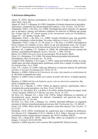 Ciências & Cognição 2010; Vol 15 (2): 021-030 <http://www.cienciasecognicao.org>                             © Ciências & Cognição
        Submetido em 15/06/2010 | Revisado em 09/08/2010 | Aceito em 10/08/2010 | ISSN 1806-5821 – Publicado on line em 15 de agosto de 2010




5. Referências bibliográficas

Algom, D. (1991). Memory psychophysics for area: effect of length of delay. Perceptual
Motor Skills, 72(1), 296.
Algom, D.; Wolf, Y. e Bergman, B. (1985). Integration of stimulus dimensions in perception
and memory: composition rule and psychophysical relations. J. Exp. Psychol., 114, 451-471.
Alliprandini, P.M.Z. e Da Silva, J.A. (1998). Psychophysical power functions for apparent
area in perceptive, memory and inference conditions for observers of different age groups.
Em: Fechner Day’98. 14th Annual meeting of the international society for Psychophysics.
August 15th - 18th, Quebec, Canada, 1998.
Alliprandini, P.M.Z., e Da Silva, J.A.. (2000). Funções Psicofísicas para área percebida,
inferida e relembrada: o efeito da idade. Psicologia: Reflexão e Crítica, 13 (3), 417-423.
Alliprandini, P.M.Z.; Longo Jr., O.; De Souza, C. e Da Silva, J.A.(1999). Psychophysical
Power Function for estimates of area: effects of age and educational levels. Em: Fechner
Day’99. 15th Annual meeting of the International Society for Psychophysics. Arizona, USA.
Bjorkman, M.; Lundberg, L.E. Tarnblon, S. (1960). On relationship between percept and
memory: a psychophysical approach. Scand. J. Psychol., 1, 1960. 136-144.
Bruner, J.S. (1969). Uma nova teoria da aprendizagem. Rio de Janeiro: Bloch.
Chew, E.I. e Richardson, T.E. (1980). The relation between perceptual and memorial
Psychophysics. Bull. Psychonomic Soc., 16, 25-26.
Compton, D.M.; Bachman, L.D.e Logan, J. (1997). Aging and intellectual ability in young,
middle-aged, and older educated adults: preliminary results from a sample of college faculty.
Psychological Rep., 81, p. 79-90.
Coon, V.E. e Earles, J.L (1984). Adult age differences in long-term memory for performed
activities. J. Gerontol. Psychological Sci., 49 (1), 32- 34.
Damásio, A. (2000). O Mistério da Consciência: do corpo e das emoções ao conhecimento de
Si. São Paulo: Companhia das Letras.
Damásio, A. (2003). Como o cérebro cria a mente. Scientific AM. Brasil., 4 (edição especial),
6-19.
Damásio, A. (2004). Em busca de Espinosa: prazer e dor na ciência dos sentimentos. São
Paulo: Companhia das Letras.
Da Silva, J.A. e Macedo, L. (1983). Efeitos de algumas variáveis experimentais sobre a
invariância das escalas perceptivas. Arq. Bras. Psicol., 39, 48-70.
Da Silva, J.A.; Dos Santos, R.A. e da Silva, C.B. (1983). Análise Psicofísica do espaço visual
- teoria e pesquisa: Tributo a S. S. Stevens. Arq. Bras. Psicol., 35, 3-53.
Da Silva, J.A.; Marques, S.L. e Ruiz, E.M. (1987a). Subject differences in exponents of
Psychophysical power function for inferred, remembered and perceived area. Bull.
Psychonomic Soc., 25, 191-194.
Da Silva, J.A.; Ruiz, E.M., e Marques, S.L. (1987b). Individual differences in magnitude
estimates of inferred, remembered and perceived area. Bull. Psychonomic Soc., 25, 240-243.
Green, C.D. (1996). Where did the world cognitive come from anyway? Can. Psychol., 37
(1), 31-39.
Guimarães. S.E.R. (2010). Contribuições do cognitivismo para a formação de professores.
Em: Oliveira, F.N.; Alliprandini, P. M. Z. e Meletti, S. M. F. (Orgs.). Educação em reflexão:
contribuição teórica, atuação docente e pesquisa. (pp. 39-55). Londrina: EDUEL.
Harker, J.O. e Riege,W.H. (1985). Aging and delay effects on recognition of words and
designs. J. Gerontol., 40 (5), 601-604.
Izquierdo, I. (2004). Questões sobre memória. São Leopoldo/RS: Editora Unisinus.



                                                                                                                                         29
 