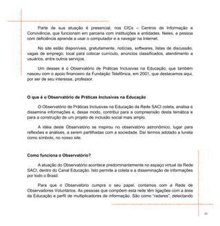 Parte de sua atuação é presencial, nos CICs – Centros de Informação e
Convivência, que funcionam em parceria com instituições e entidades. Neles, a pessoa
com deficiência aprende a usar o computador e a navegar na Internet.

     No site estão disponíveis, gratuitamente, notícias, softwares, listas de discussão,
vagas de emprego, local para colocar currículo, anúncios classificados, atendimento a
usuários, entre outros serviços.

      Um desses é o Observatório de Práticas Inclusivas na Educação, que também
nasceu com o apoio financeiro da Fundação Telefônica, em 2001, que destacamos aqui,
por ser de seu interesse, professor.



O que é o Observatório de Práticas Inclusivas na Educação

     O Observatório de Práticas Inclusivas na Educação da Rede SACI coleta, analisa e
dissemina informações e, desse modo, contribui para a compreensão desta temática e
para a construção de um projeto de inclusão social mais amplo.

      A idéia deste Observatório se inspirou no observatório astronômico, lugar para
reflexões e análises, a serem partilhadas com a sociedade. Daí termos adotado a luneta
como símbolo, no nosso site.



Como funciona o Observatório?

      A atuação do Observatório acontece predominantemente no espaço virtual da Rede
SACI, dentro do Canal Educação. Isto permite a coleta e a disseminação de informações
por todo o Brasil.

     Para que o Observatório cumpra o seu papel, contamos com a Rede de
Observadores Voluntários. As pessoas que compõem esta rede têm ligações com a área
da Educação e perfil de multiplicadores de informação. São como “radares”, detectando



                                                                                           11
 