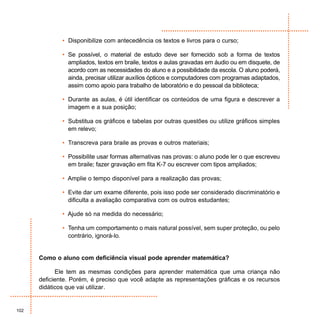 • Disponibilize com antecedência os textos e livros para o curso;

              • Se possível, o material de estudo deve ser fornecido sob a forma de textos
                ampliados, textos em braile, textos e aulas gravadas em áudio ou em disquete, de
                acordo com as necessidades do aluno e a possibilidade da escola. O aluno poderá,
                ainda, precisar utilizar auxílios ópticos e computadores com programas adaptados,
                assim como apoio para trabalho de laboratório e do pessoal da biblioteca;

              • Durante as aulas, é útil identificar os conteúdos de uma figura e descrever a
                imagem e a sua posição;

              • Substitua os gráficos e tabelas por outras questões ou utilize gráficos simples
                em relevo;

              • Transcreva para braile as provas e outros materiais;

              • Possibilite usar formas alternativas nas provas: o aluno pode ler o que escreveu
                em braile; fazer gravação em fita K-7 ou escrever com tipos ampliados;

              • Amplie o tempo disponível para a realização das provas;

              • Evite dar um exame diferente, pois isso pode ser considerado discriminatório e
                dificulta a avaliação comparativa com os outros estudantes;

              • Ajude só na medida do necessário;

              • Tenha um comportamento o mais natural possível, sem super proteção, ou pelo
                contrário, ignorá-lo.


      Como o aluno com deficiência visual pode aprender matemática?

            Ele tem as mesmas condições para aprender matemática que uma criança não
      deficiente. Porém, é preciso que você adapte as representações gráficas e os recursos
      didáticos que vai utilizar.


102
 