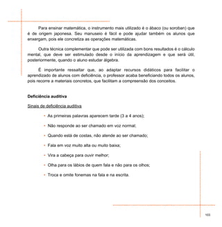 Para ensinar matemática, o instrumento mais utilizado é o ábaco (ou soroban) que
é de origem japonesa. Seu manuseio é fácil e pode ajudar também os alunos que
enxergam, pois ele concretiza as operações matemáticas.

     Outra técnica complementar que pode ser utilizada com bons resultados é o cálculo
mental, que deve ser estimulado desde o início da aprendizagem e que será útil,
posteriormente, quando o aluno estudar álgebra.

      É importante ressaltar que, ao adaptar recursos didáticos para facilitar o
aprendizado de alunos com deficiência, o professor acaba beneficiando todos os alunos,
pois recorre a materiais concretos, que facilitam a compreensão dos conceitos.


Deficiência auditiva

Sinais de deficiência auditiva

         • As primeiras palavras aparecem tarde (3 a 4 anos);

         • Não responde ao ser chamado em voz normal;

         • Quando está de costas, não atende ao ser chamado;

         • Fala em voz muito alta ou muito baixa;

         • Vira a cabeça para ouvir melhor;

         • Olha para os lábios de quem fala e não para os olhos;

         • Troca e omite fonemas na fala e na escrita.




                                                                                         103
 