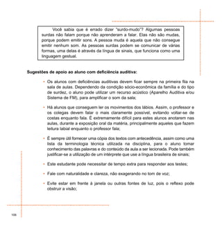 Você sabia que é errado dizer “surdo-mudo”? Algumas pessoas
             surdas não falam porque não aprenderam a falar. Elas não são mudas,
             porque podem emitir sons. A pessoa muda é aquela que não consegue
             emitir nenhum som. As pessoas surdas podem se comunicar de várias
             formas, uma delas é através da língua de sinais, que funciona como uma
             linguagem gestual.


      Sugestões de apoio ao aluno com deficiência auditiva:

             • Os alunos com deficiências auditivas devem ficar sempre na primeira fila na
               sala de aulas. Dependendo da condição sócio-econômica da família e do tipo
               de surdez, o aluno pode utilizar um recurso acústico (Aparelho Auditiva e/ou
               Sistema de FM), para amplificar o som da sala;

             • Há alunos que conseguem ler os movimentos dos lábios. Assim, o professor e
               os colegas devem falar o mais claramente possível, evitando voltar-se de
               costas enquanto fala. É extremamente difícil para estes alunos anotarem nas
               aulas, durante a exposição oral da matéria, principalmente aqueles que fazem
               leitura labial enquanto o professor fala;

             • É sempre útil fornecer uma cópia dos textos com antecedência, assim como uma
               lista da terminologia técnica utilizada na disciplina, para o aluno tomar
               conhecimento das palavras e do conteúdo da aula a ser lecionada. Pode também
               justificar-se a utilização de um intérprete que use a língua brasileira de sinais;

             • Este estudante pode necessitar de tempo extra para responder aos testes;

             • Fale com naturalidade e clareza, não exagerando no tom de voz;

             • Evite estar em frente à janela ou outras fontes de luz, pois o reflexo pode
               obstruir a visão;




106
 