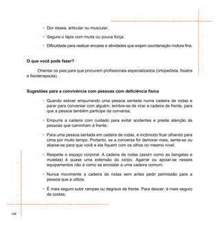 • Dor óssea, articular ou muscular;

               • Segura o lápis com muita ou pouca força;

               • Dificuldade para realizar encaixe e atividades que exijam coordenação motora fina.


      O que você pode fazer?

             Orientar os pais para que procurem profissionais especializados (ortopedista, fisiatra
      e fisioterapeuta).


      Sugestões para a convivência com pessoas com deficiência física

               • Quando estiver empurrando uma pessoa sentada numa cadeira de rodas e
                 parar para conversar com alguém, lembre-se de virar a cadeira de frente, para
                 que a pessoa também participe da conversa;

               • Empurre a cadeira com cuidado para evitar acidentes e preste atenção às
                 pessoas que caminham à frente;

               • Para uma pessoa sentada em cadeira de rodas, é incômodo ficar olhando para
                 cima por muito tempo. Portanto, se a conversa for demorar mais, sente-se ou
                 abaixe-se para que você e ela fiquem com os olhos no mesmo nível;

               • Respeite o espaço corporal. A cadeira de rodas (assim como as bengalas e
                 muletas) é quase uma extensão do corpo. Agarrar ou apoiar-se nesses
                 equipamentos não é como se encostar a uma cadeira comum;

               • Nunca movimente a cadeira de rodas sem antes pedir permissão para a
                 pessoa que a utiliza;

               • É mais seguro subir rampas ou degraus de frente. Para descer, é mais seguro
                 de costas;



108
 