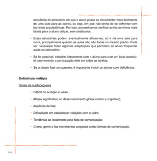 existência de percursos em que o aluno possa se movimentar mais facilmente
                de uma aula para as outras, ou seja, em que não tenha de se defrontar com
                barreiras arquitetônicas. Por isso, aconselhamos verificar se há caminhos mais
                fáceis para o aluno utilizar, sem obstáculos;

              • Estes estudantes podem eventualmente atrasar-se, ao ir de uma sala para
                outra, principalmente quando as aulas não são todas no mesmo prédio. Pode
                ser necessário fazer algumas adaptações que permitam ao aluno freqüentar
                aulas no laboratório;

              • Se for possível, trabalhe diretamente com o aluno para criar um local acessív-
                el, promovendo a participação dele em todas as tarefas;

              • Se a classe fizer um passeio, é importante incluir os alunos com deficiência.


      Deficiência múltipla

      Sinais de surdocegueira

              • Déficit de audição e visão;

              • Atraso significativo no desenvolvimento global (motor e cognitivo);

              • Ausência de fala;

              • Dificuldade em estabelecer relações com o outro;

              • Tendência ao isolamento pela falta de comunicação;

              • Chora, geme e faz movimentos corporais como formas de comunicação.




110
 