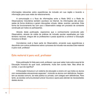 informações relevantes sobre experiências de inclusão em sua região e levando a
     informação para suas redes de relacionamento.

           A comunicação e o fluxo de informações entre a Rede SACI e a Rede de
     Observadores Voluntários também acontece via Internet. As informações são proces-
     sadas de forma dinâmica e geram discussões virtuais, idéias, eventos, parcerias. Esta
     forma de funcionamento faz com que o Observatório esteja em processo de constante
     construção por todos os participantes.

            Através desta publicação, esperamos que o conhecimento construído pelo
     Observatório, através da coleta de práticas de inclusão escolar espalhadas por todo
     território nacional, chegue até os professores e possa ajudá-los a construir a Educação
     Inclusiva no Brasil.

           Convidamos você a fazer parte do Observatório, enviando suas experiências e
     discutindo com outros professores sobre o processo da inclusão nas escolas.Este material
     é para você, professor



     Este material é para você, professor

          Esta publicação foi feita para você, professor, que quer saber mais sobre essa tal de
     Educação Inclusiva da qual você, certamente, muito tem ouvido falar. Mas afinal de
     contas, o que ela significa?

           A Educação Inclusiva é um sistema de educação e ensino em que todos os alunos
     com necessidades educacionais especiais1, incluindo os alunos com deficiência, freqüen-
     tam as escolas comuns, da rede pública ou privada, com colegas sem deficiências. Para
     tanto, as escolas comuns precisam prever recursos e apoio para atender às necessidades
     destes alunos.




12
 