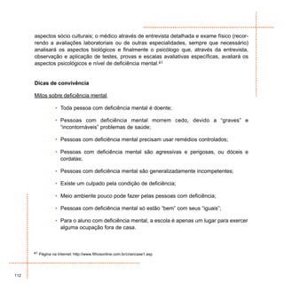 aspectos sócio culturais; o médico através de entrevista detalhada e exame físico (recor-
      rendo a avaliações laboratoriais ou de outras especialidades, sempre que necessário)
      analisará os aspectos biológicos e finalmente o psicólogo que, através da entrevista,
      observação e aplicação de testes, provas e escalas avaliativas específicas, avaliará os
      aspectos psicológicos e nível de deficiência mental.41


      Dicas de convivência

      Mitos sobre deficiência mental

                  • Toda pessoa com deficiência mental é doente;

                  • Pessoas com deficiência mental morrem cedo, devido a “graves” e
                    “incontornáveis” problemas de saúde;

                  • Pessoas com deficiência mental precisam usar remédios controlados;

                  • Pessoas com deficiência mental são agressivas e perigosas, ou dóceis e
                    cordatas;

                  • Pessoas com deficiência mental são generalizadamente incompetentes;

                  • Existe um culpado pela condição de deficiência;

                  • Meio ambiente pouco pode fazer pelas pessoas com deficiência;

                  • Pessoas com deficiência mental só estão “bem” com seus “iguais”;

                  • Para o aluno com deficiência mental, a escola é apenas um lugar para exercer
                    alguma ocupação fora de casa.



      41 Página na Internet: http://www.filhosonline.com.br/criancase1.asp




112
 