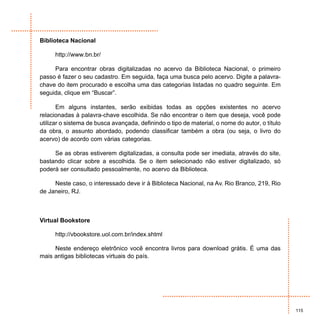 Biblioteca Nacional

      http://www.bn.br/

     Para encontrar obras digitalizadas no acervo da Biblioteca Nacional, o primeiro
passo é fazer o seu cadastro. Em seguida, faça uma busca pelo acervo. Digite a palavra-
chave do item procurado e escolha uma das categorias listadas no quadro seguinte. Em
seguida, clique em “Buscar”.

       Em alguns instantes, serão exibidas todas as opções existentes no acervo
relacionadas à palavra-chave escolhida. Se não encontrar o item que deseja, você pode
utilizar o sistema de busca avançada, definindo o tipo de material, o nome do autor, o título
da obra, o assunto abordado, podendo classificar também a obra (ou seja, o livro do
acervo) de acordo com várias categorias.

     Se as obras estiverem digitalizadas, a consulta pode ser imediata, através do site,
bastando clicar sobre a escolhida. Se o item selecionado não estiver digitalizado, só
poderá ser consultado pessoalmente, no acervo da Biblioteca.

     Neste caso, o interessado deve ir à Biblioteca Nacional, na Av. Rio Branco, 219, Rio
de Janeiro, RJ.



Virtual Bookstore

      http://vbookstore.uol.com.br/index.shtml

     Neste endereço eletrônico você encontra livros para download grátis. É uma das
mais antigas bibliotecas virtuais do país.




                                                                                                115
 
