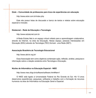 Eduk – Comunidade de professores para troca de experiências em educação

     http://www.eduk.com.br/index.php

     Este site possui listas de discussão e banco de textos e relatos sobre educação
especial e inclusão.



Edutecnet – Rede de Educação e Tecnologia

     http://www.edutecnet.com.br

      A Rede Edutec.Net é um espaço virtual voltado para a aprendizagem colaborativa,
através da Internet, na área da Educação. Nesse espaço, pessoas interessadas em
Educação (EDU) através da Tecnologia (TEC) formam uma Rede (NET).



Associação Brasileira de Tecnologia Educacional

     http://www.abt-br.org.br/

      Essa Associação tem como objetivos contemplar ação, reflexão, análise, pesquisa e
informação sobre a relação existente entre Tecnologia e Educação.



Núcleo de Informática na Educação Especial - NIEE

     http://www.niee.ufrgs.br/software/software.html#item1

     O NIEE está ligado à Universidade Federal do Rio Grande do Sul. Há 13 anos
desenvolve experiências; pesquisas; softwares e trabalha com a formação de recursos
humanos na área de Informática na Educação Geral e Especial.




                                                                                          117
 